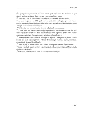 35
In quel giorno la presero e la passarono a fil di spada e votarono allo sterminio, in quel
giorno, ogni essere vivente che era in essa, come aveva fatto a Lachis.
36
Giosuè poi, e con lui tutto Israele, salì da Eglon ad Ebron e le mossero guerra.
37
La presero e la passarono a fil di spada con il suo re, tutti i suoi villaggi e ogni essere vivente
che era in essa; non lasciò alcun superstite; come aveva fatto ad Eglon, la votò allo sterminio
con ogni essere vivente che era in essa.
38
Poi Giosuè, e con lui tutto Israele, si rivolse a Debir e le mosse guerra.
39
La prese con il suo re e tutti i suoi villaggi; li passarono a fil di spada e votarono allo ster-
minio ogni essere vivente che era in essa; non lasciò alcun superstite. Trattò Debir e il suo
re come aveva trattato Ebron e come aveva trattato Libna e il suo re.
40
Così Giosuè battè tutto il paese: le montagne, il Negheb, il bassopiano, le pendici e tutti i
loro re. Non lasciò alcun superstite e votò allo sterminio ogni essere che respira, come aveva
comandato il Signore, Dio di Israele.
41
Giosuè li colpì da Kades-Barnea fino a Gaza e tutto il paese di Gosen fino a Gàbaon.
42
Giosuè prese tutti questi re e il loro paese in una sola volta, perché il Signore, Dio di Israele,
combatteva per Israele.
43
Poi Giosuè con tutto Israele tornò all'accampamento di Gàlgala.
413
Joshua 10
 