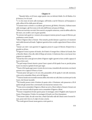 Chapter 11
1
Quando Iabin, re di Cazor, seppe queste cose, ne informò Iobab, il re di Madon, il re
di Simron, il re di Acsaf
2
e i re che erano al nord, sulle montagne, nell'Araba a sud di Chinarot, nel bassopiano e
sulle colline di Dor dalla parte del mare.
3
I Cananei erano a oriente e a occidente, gli Amorrei, gli Hittiti, i Perizziti, i Gebusei erano
sulle montagne e gli Evei erano al di sotto dell'Ermon nel paese di Mizpa.
4
Allora essi uscirono con tutti i loro eserciti: un popolo numeroso, come la sabbia sulla riva
del mare, con cavalli e carri in gran quantità.
5
Si unirono tutti questi re e vennero ad accamparsi insieme presso le acque di Merom, per
combattere contro Israele.
6
Allora il Signore disse a Giosuè: «Non temerli, perché domani a quest'ora io li mostrerò
tutti trafitti davanti ad Israele. Taglierai i garretti ai loro cavalli e appiccherai il fuoco ai loro
carri».
7
Giosuè con tutti i suoi guerrieri li raggiunse presso le acque di Merom d'improvviso e
piombò su di loro.
8
Il Signore li mise in potere di Israele, che li battè e li inseguì fino a Sidone la Grande, fino
a Misrefot-Maim e fino alla valle di Mizpa ad oriente. Li batterono fino a non lasciar loro
neppure un superstite.
9
Giosuè fece loro come gli aveva detto il Signore: tagliò i garretti ai loro cavalli e appiccò il
fuoco ai loro carri.
10
In quel tempo Giosuè ritornò e prese Cazor e passò a fil di spada il suo re, perché prima
Cazor era stata la capitale di tutti quei regni.
11
Passò a fil di spada ogni essere vivente che era in essa, votandolo allo sterminio; non lasciò
nessuno vivo e appiccò il fuoco a Cazor.
12
Giosuè prese tutti quei re e le oro città, passandoli a fil di spada; li votò allo sterminio,
come aveva comandato Mosè, servo del Signore.
13
Tuttavia Israele non incendiò nessuna delle città erette sui colli, fatta eccezione per la sola
Cazor, che Giosuè incendiò.
14
Gli Israeliti presero tutto il bottino di queste città e il bestiame; solo passarono a fil di
spada tutti gli uomini fino a sterminarli; non lasciarono nessuno vivo.
15
Come aveva comandato il Signore a Mosè suo servo, Mosè ordinò a Giosuè e Giosuè così
fece: non trascurò nulla di quanto aveva comandato il Signore a Mosè.
16
Giosuè si impadronì di tutto questo paese: le montagne, tutto il Negheb, tutto il paese di
Gosen, il bassopiano, l'Araba e le montagne di Israele con il loro bassopiano.
17
Dal monte Calak, che sale verso Seir, a Baal-Gad nella valle del Libano sotto il monte Er-
mon, prese tutti i loro re, li colpì e li mise a morte.
18
Per molti giorni Giosuè mosse guerra a tutti questi re.
414
Joshua 11
 