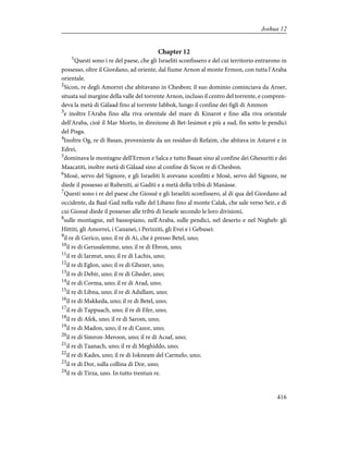 Chapter 12
1
Questi sono i re del paese, che gli Israeliti sconfissero e del cui territorio entrarono in
possesso, oltre il Giordano, ad oriente, dal fiume Arnon al monte Ermon, con tutta l'Araba
orientale.
2
Sicon, re degli Amorrei che abitavano in Chesbon; il suo dominio cominciava da Aroer,
situata sul margine della valle del torrente Arnon, incluso il centro del torrente, e compren-
deva la metà di Gàlaad fino al torrente Iabbok, lungo il confine dei figli di Ammon
3
e inoltre l'Araba fino alla riva orientale del mare di Kinarot e fino alla riva orientale
dell'Araba, cioè il Mar Morto, in direzione di Bet-Iesimot e più a sud, fin sotto le pendici
del Pisga.
4
Inoltre Og, re di Basan, proveniente da un residuo di Refaim, che abitava in Astarot e in
Edrei,
5
dominava le montagne dell'Ermon e Salca e tutto Basan sino al confine dei Ghesuriti e dei
Maacatiti, inoltre metà di Gàlaad sino al confine di Sicon re di Chesbon.
6
Mosè, servo del Signore, e gli Israeliti li avevano sconfitti e Mosè, servo del Signore, ne
diede il possesso ai Rubeniti, ai Gaditi e a metà della tribù di Manàsse.
7
Questi sono i re del paese che Giosuè e gli Israeliti sconfissero, al di qua del Giordano ad
occidente, da Baal-Gad nella valle del Libano fino al monte Calak, che sale verso Seir, e di
cui Giosuè diede il possesso alle tribù di Israele secondo le loro divisioni,
8
sulle montagne, nel bassopiano, nell'Araba, sulle pendici, nel deserto e nel Negheb: gli
Hittiti, gli Amorrei, i Cananei, i Perizziti, gli Evei e i Gebusei:
9
il re di Gerico, uno; il re di Ai, che è presso Betel, uno;
10
il re di Gerusalemme, uno; il re di Ebron, uno;
11
il re di Iarmut, uno; il re di Lachis, uno;
12
il re di Eglon, uno; il re di Ghezer, uno;
13
il re di Debir, uno; il re di Gheder, uno;
14
il re di Corma, uno; il re di Arad, uno;
15
il re di Libna, uno; il re di Adullam, uno;
16
il re di Makkeda, uno; il re di Betel, uno;
17
il re di Tappuach, uno; il re di Efer, uno;
18
il re di Afek, uno; il re di Sarom, uno;
19
il re di Madon, uno; il re di Cazor, uno;
20
il re di Simron-Meroon, uno; il re di Acsaf, uno;
21
il re di Taanach, uno; il re di Meghiddo, uno;
22
il re di Kades, uno; il re di Iokneam del Carmelo, uno;
23
il re di Dor, sulla collina di Dor, uno;
24
il re di Tirza, uno. In tutto trentun re.
416
Joshua 12
 