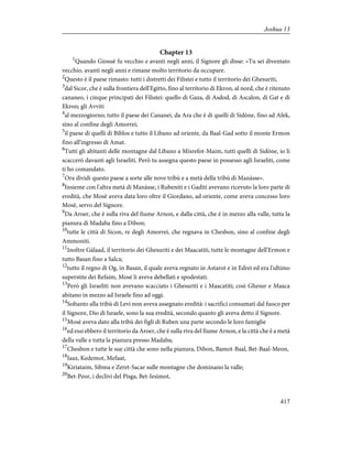 Chapter 13
1
Quando Giosuè fu vecchio e avanti negli anni, il Signore gli disse: «Tu sei diventato
vecchio, avanti negli anni e rimane molto territorio da occupare.
2
Questo è il paese rimasto: tutti i distretti dei Filistei e tutto il territorio dei Ghesuriti,
3
dal Sicor, che è sulla frontiera dell'Egitto, fino al territorio di Ekron, al nord, che è ritenuto
cananeo, i cinque principati dei Filistei: quello di Gaza, di Asdod, di Ascalon, di Gat e di
Ekron; gli Avviti
4
al mezzogiorno; tutto il paese dei Cananei, da Ara che è di quelli di Sidòne, fino ad Afek,
sino al confine degli Amorrei;
5
il paese di quelli di Biblos e tutto il Libano ad oriente, da Baal-Gad sotto il monte Ermon
fino all'ingresso di Amat.
6
Tutti gli abitanti delle montagne dal Libano a Misrefot-Maim, tutti quelli di Sidòne, io li
scaccerò davanti agli Israeliti. Però tu assegna questo paese in possesso agli Israeliti, come
ti ho comandato.
7
Ora dividi questo paese a sorte alle nove tribù e a metà della tribù di Manàsse».
8
Insieme con l'altra metà di Manàsse, i Rubeniti e i Gaditi avevano ricevuto la loro parte di
eredità, che Mosè aveva data loro oltre il Giordano, ad oriente, come aveva concesso loro
Mosè, servo del Signore.
9
Da Aroer, che è sulla riva del fiume Arnon, e dalla città, che è in mezzo alla valle, tutta la
pianura di Madaba fino a Dibon;
10
tutte le città di Sicon, re degli Amorrei, che regnava in Chesbon, sino al confine degli
Ammoniti.
11
Inoltre Gàlaad, il territorio dei Ghesuriti e dei Maacatiti, tutte le montagne dell'Ermon e
tutto Basan fino a Salca;
12
tutto il regno di Og, in Basan, il quale aveva regnato in Astarot e in Edrei ed era l'ultimo
superstite dei Refaim, Mosè li aveva debellati e spodestati.
13
Però gli Israeliti non avevano scacciato i Ghesuriti e i Maacatiti; così Ghesur e Maaca
abitano in mezzo ad Israele fino ad oggi.
14
Soltanto alla tribù di Levi non aveva assegnato eredità: i sacrifici consumati dal fuoco per
il Signore, Dio di Israele, sono la sua eredità, secondo quanto gli aveva detto il Signore.
15
Mosè aveva dato alla tribù dei figli di Ruben una parte secondo le loro famiglie
16
ed essi ebbero il territorio da Aroer, che è sulla riva del fiume Arnon, e la città che è a metà
della valle e tutta la pianura presso Madaba;
17
Chesbon e tutte le sue città che sono nella pianura, Dibon, Bamot-Baal, Bet-Baal-Meon,
18
Iaaz, Kedemot, Mefaat,
19
Kiriataim, Sibma e Zeret-Sacar sulle montagne che dominano la valle;
20
Bet-Peor, i declivi del Pisga, Bet-Iesimot,
417
Joshua 13
 