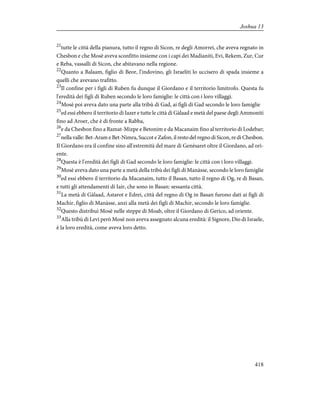 21
tutte le città della pianura, tutto il regno di Sicon, re degli Amorrei, che aveva regnato in
Chesbon e che Mosè aveva sconfitto insieme con i capi dei Madianiti, Evi, Rekem, Zur, Cur
e Reba, vassalli di Sicon, che abitavano nella regione.
22
Quanto a Balaam, figlio di Beor, l'indovino, gli Israeliti lo uccisero di spada insieme a
quelli che avevano trafitto.
23
Il confine per i figli di Ruben fu dunque il Giordano e il territorio limitrofo. Questa fu
l'eredità dei figli di Ruben secondo le loro famiglie: le città con i loro villaggi.
24
Mosè poi aveva dato una parte alla tribù di Gad, ai figli di Gad secondo le loro famiglie
25
ed essi ebbero il territorio di Iazer e tutte le città di Gàlaad e metà del paese degli Ammoniti
fino ad Aroer, che è di fronte a Rabba,
26
e da Chesbon fino a Ramat-Mizpe e Betonim e da Macanaim fino al territorio di Lodebar;
27
nella valle: Bet-Aram e Bet-Nimra, Succot e Zafon, il resto del regno di Sicon, re di Chesbon.
Il Giordano era il confine sino all'estremità del mare di Genèsaret oltre il Giordano, ad ori-
ente.
28
Questa è l'eredità dei figli di Gad secondo le loro famiglie: le città con i loro villaggi.
29
Mosè aveva dato una parte a metà della tribù dei figli di Manàsse, secondo le loro famiglie
30
ed essi ebbero il territorio da Macanaim, tutto il Basan, tutto il regno di Og, re di Basan,
e tutti gli attendamenti di Iair, che sono in Basan: sessanta città.
31
La metà di Gàlaad, Astarot e Edrei, città del regno di Og in Basan furono dati ai figli di
Machir, figlio di Manàsse, anzi alla metà dei figli di Machir, secondo le loro famiglie.
32
Questo distribuì Mosè nelle steppe di Moab, oltre il Giordano di Gerico, ad oriente.
33
Alla tribù di Levi però Mosè non aveva assegnato alcuna eredità: il Signore, Dio di Israele,
è la loro eredità, come aveva loro detto.
418
Joshua 13
 