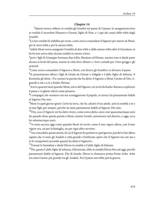 Chapter 14
1
Questo invece ebbero in eredità gli Israeliti nel paese di Canaan: lo assegnarono loro
in eredità il sacerdote Eleazaro e Giosuè, figlio di Nun, e i capi dei casati delle tribù degli
Israeliti.
2
La loro eredità fu stabilita per sorte, come aveva comandato il Signore per mezzo di Mosè,
per le nove tribù e per la mezza tribù;
3
infatti Mosè aveva assegnato l'eredità di due tribù e della mezza tribù oltre il Giordano; ai
leviti non aveva dato alcuna eredità in mezzo a loro;
4
però i figli di Giuseppe formano due tribù, Manàsse ed Efraim, mentre non si diede parte
alcuna ai leviti del paese, tranne le città dove abitare e i loro contadi per i loro greggi e gli
armenti.
5
Come aveva comandato il Signore a Mosè, così fecero gli Israeliti e si divisero il paese.
6
Si presentarono allora i figli di Giuda da Giosuè a Gàlgala e Caleb, figlio di Iefunne, il
Kenizzita gli disse: «Tu conosci la parola che ha detto il Signore a Mosè, l'uomo di Dio, ri-
guardo a me e a te a Kades-Barnea.
7
Avevo quarant'anni quando Mosè, servo del Signore, mi inviò da Kades-Barnea a esplorare
il paese e io gliene riferii come pensavo.
8
I compagni che vennero con me scoraggiarono il popolo, io invece fui pienamente fedele
al Signore Dio mio.
9
Mosè in quel giorno giurò: Certo la terra, che ha calcato il tuo piede, sarà in eredità a te e
ai tuoi figli, per sempre, perché sei stato pienamente fedele al Signore Dio mio.
10
Ora, ecco il Signore mi ha fatto vivere, come aveva detto, sono cioè quarantacinque anni
da quando disse questa parola a Mosè, mentre Israele camminava nel deserto, e oggi, ecco
ho ottantacinque anni;
11
io sono ancora oggi come quando Mosè mi inviò: come il mio vigore allora, così il mio
vigore ora, sia per la battaglia, sia per ogni altro servizio;
12
ora concedimi questi monti, di cui il Signore ha parlato in quel giorno, poiché tu hai allora
saputo che vi sono gli Anakiti e città grandi e fortificate; spero che il Signore sia con me e
io le conquisterò secondo quanto ha detto il Signore!».
13
Giosuè lo benedisse e diede Ebron in eredità a Caleb, figlio di Iefunne.
14
Per questo Caleb, figlio di Iefunne, il Kenizzita, ebbe in eredità Ebron fino ad oggi, perché
pienamente fedele al Signore, Dio di Israele. Ebron si chiamava prima Kiriat-Arba: Arba
era stato l'uomo più grande tra gli Anakiti. Poi il paese non ebbe più la guerra.
419
Joshua 14
 