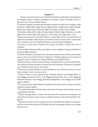 Chapter 17
1
Questa era la parte toccata in sorte alla tribù di Manàsse, perché egli era il primogenito
di Giuseppe. Quanto a Machir, primogenito di Manàsse e padre di Gàlaad, poiché era
guerriero, aveva ottenuto Gàlaad e Basan.
2
Fu dunque assegnata una parte agli altri figli di Manàsse secondo le loro famiglie: ai figli
di Abiezer, ai figli di Elek, ai figli d'Asriel, ai figli di Sichem, ai figli di Efer, ai figli di Semida.
Questi erano i figli maschi di Manàsse, figlio di Giuseppe, secondo le loro famiglie.
3
Ma Zelofcad, figlio di Efer, figlio di Gàlaad, figlio di Machir, figlio di Manàsse, non ebbe
figli maschi; ma ebbe figlie, delle quali ecco i nomi: Macla, Noa, Ogla, Milca e Tirza.
4
Queste si presentarono al sacerdote Eleazaro, a Giosuè figlio di Nun e ai capi dicendo: «Il
Signore ha comandato a Mosè di darci una eredità in mezzo ai nostri fratelli». Giosuè diede
loro un'eredità in mezzo ai fratelli del padre loro, secondo l'ordine del Signore.
5
Toccarono così dieci parti a Manàsse, oltre il paese di Gàlaad e di Basan che è oltre il
Giordano,
6
poiché le figlie di Manàsse ebbero un'eredità in mezzo ai figli di lui. Il paese di Gàlaad fu
per gli altri figli di Manàsse.
7
Il confine di Manàsse era dal lato di Aser, Micmetat, situata di fronte a Sichem, poi il confine
girava a destra verso Iasib alla fonte di Tappuach. A Manàsse apparteneva il territorio di
Tappuach, mentre Tappuach, al confine di Manàsse, era dei figli di Efraim.
9
Quindi la frontiera scendeva al torrente Kana. A sud del torrente vi erano le città di Efraim,
oltre quelle che Efraim possedeva in mezzo alle città di Manàsse. Il territorio di Manàsse
era a nord del torrente e faceva capo al mare.
10
Il territorio a sud era di Efraim, a nord era di Manàsse e suo confine era il mare. Con Aser
erano contigui a nord e con Issacar ad est.
11
Inoltre in Issacar e in Aser appartenevano a Manàsse: Beisan e i suoi villaggi, Ibleam e i
suoi villaggi, gli abitanti di Dor e i suoi villaggi, gli abitanti di En-Dor e i suoi villaggi, gli
abitanti di Taanach e i suoi villaggi, gli abitanti di Meghiddo e i suoi villaggi, un terzo della
regione collinosa.
12
Non poterono però i figli di Manàsse impadronirsi di queste città e il Cananeo continuò
ad abitare in questa regione.
13
Poi, quando gli Israeliti divennero forti, costrinsero il Cananeo ai lavori forzati, ma non
lo spodestarono del tutto.
14
I figli di Giuseppe dissero a Giosuè: «Perché mi hai dato in possesso una sola parte, una
sola porzione misurata, mentre io sono un popolo numeroso, tanto mi ha benedetto il Si-
gnore?».
15
Rispose loro Giosuè: «Se sei un popolo numeroso, sali alla foresta e disbosca a tuo piacere
lassù nel territorio dei Perizziti e dei Refaim, dato che le montagne di Efraim sono troppo
anguste per te».
424
Joshua 17
 
