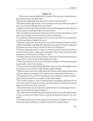 Chapter 18
1
Allora tutta la comunità degli Israeliti si radunò in Silo, e qui eresse la tenda del conve-
gno. Il paese era stato sottomesso a loro.
2
Rimanevano tra gli Israeliti sette tribù che non avevano avuto la loro parte.
3
Disse allora Giosuè ai figli di Israele: «Fino a quando trascurerete di andare ad occupare il
paese, che vi ha dato il Signore, Dio dei padri vostri?
4
Sceglietevi tre uomini per tribù e io li invierò. Essi si alzeranno, gireranno nella regione, la
descriveranno secondo la loro eredità e torneranno da me.
5
Essi se la divideranno in sette parti: Giuda rimarrà sul suo territorio nel meridione e quelli
della casa di Giuseppe rimarranno sul loro territorio al settentrione.
6
Voi poi farete una descrizione del paese in sette parti e me la porterete qui e io getterò per
voi la sorte qui dinanzi al Signore Dio nostro.
7
Infatti non vi è parte per i leviti in mezzo a voi, perché il sacerdozio del Signore è la loro
eredità, e Gad, Ruben e metà della tribù di Manàsse hanno gia ricevuta la loro eredità oltre
il Giordano, ad oriente, come ha concesso loro Mosè, servo del Signore».
8
Si alzarono dunque gli uomini e si misero in cammino; Giosuè a coloro che andavano a
descrivere il paese ordinò: «Andate, girate nella regione, descrivetela e tornate da me e qui
io getterò per voi la sorte davanti al Signore, in Silo».
9
Gli uomini andarono, passarono per la regione, la descrissero secondo le città in sette parti
su di un libro e vennero da Giosuè all'accampamento, in Silo.
10
Allora Giosuè gettò per loro la sorte in Silo, dinanzi al Signore, e lì Giosuè spartì il paese
tra gli Israeliti, secondo le loro divisioni.
11
Fu tirata a sorte la parte della tribù dei figli di Beniamino, secondo le loro famiglie; la parte
che toccò loro aveva i confini tra i figli di Giuda e i figli di Giuseppe.
12
Dal lato di settentrione, il loro confine partiva dal Giordano, saliva il pendio settentrionale
di Gerico, saliva per la montagna verso occidente e faceva capo al deserto di Bet-Aven.
13
Di là passava per Luza, sul versante meridionale di Luza, cioè Betel, e scendeva ad Atarot-
Addar, presso il monte che è a mezzogiorno di Bet-Coron inferiore.
14
Poi il confine si piegava e, al lato occidentale, girava a mezzogiorno dal monte posto di
fronte a Bet-Coron, a mezzogiorno, e faceva capo a Kiriat-Baal, cioè Kiriat-Iearim, città dei
figli di Giuda. Questo era il lato occidentale.
15
Il lato meridionale cominciava all'estremità di Kiriat-Iearim. Il confine piegava verso oc-
cidente fino alla fonte delle acque di Neftoach;
16
poi scendeva all'estremità del monte di fronte alla valle di Ben-Innom, nella valle dei Refaim,
al nord, e scendeva per la valle di Innom, sul pendio meridionale dei Gebusei, fino a En-
Roghel.
17
Si estendeva quindi verso il nord e giungeva a En-Semes; di là si dirigeva verso le Curve
di fronte alla salita di Adummim e scendeva al sasso di Bocan, figlio di Ruben;
426
Joshua 18
 