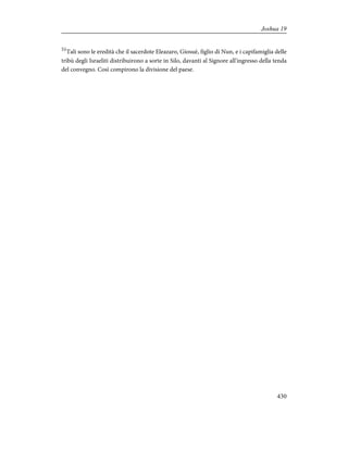 51
Tali sono le eredità che il sacerdote Eleazaro, Giosuè, figlio di Nun, e i capifamiglia delle
tribù degli Israeliti distribuirono a sorte in Silo, davanti al Signore all'ingresso della tenda
del convegno. Così compirono la divisione del paese.
430
Joshua 19
 