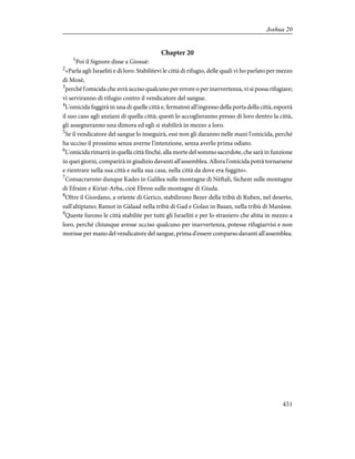 Chapter 20
1
Poi il Signore disse a Giosuè:
2
«Parla agli Israeliti e dì loro: Stabilitevi le città di rifugio, delle quali vi ho parlato per mezzo
di Mosè,
3
perché l'omicida che avrà ucciso qualcuno per errore o per inavvertenza, vi si possa rifugiare;
vi serviranno di rifugio contro il vendicatore del sangue.
4
L'omicida fuggirà in una di quelle città e, fermatosi all'ingresso della porta della città, esporrà
il suo caso agli anziani di quella città; questi lo accoglieranno presso di loro dentro la città,
gli assegneranno una dimora ed egli si stabilirà in mezzo a loro.
5
Se il vendicatore del sangue lo inseguirà, essi non gli daranno nelle mani l'omicida, perché
ha ucciso il prossimo senza averne l'intenzione, senza averlo prima odiato.
6
L'omicida rimarrà in quella città finché, alla morte del sommo sacerdote, che sarà in funzione
in quei giorni, comparirà in giudizio davanti all'assemblea. Allora l'omicida potrà tornarsene
e rientrare nella sua città e nella sua casa, nella città da dove era fuggito».
7
Consacrarono dunque Kades in Galilea sulle montagne di Nèftali, Sichem sulle montagne
di Efraim e Kiriat-Arba, cioè Ebron sulle montagne di Giuda.
8
Oltre il Giordano, a oriente di Gerico, stabilirono Bezer della tribù di Ruben, nel deserto,
sull'altipiano; Ramot in Gàlaad nella tribù di Gad e Golan in Basan, nella tribù di Manàsse.
9
Queste furono le città stabilite per tutti gli Israeliti e per lo straniero che abita in mezzo a
loro, perché chiunque avesse ucciso qualcuno per inavvertenza, potesse rifugiarvisi e non
morisse per mano del vendicatore del sangue, prima d'essere comparso davanti all'assemblea.
431
Joshua 20
 