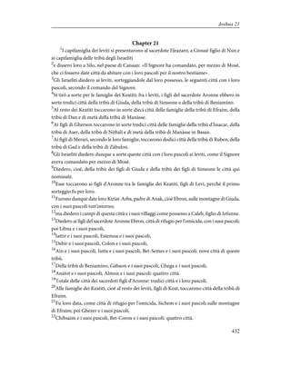 Chapter 21
1
I capifamiglia dei leviti si presentarono al sacerdote Eleazaro, a Giosuè figlio di Nun e
ai capifamiglia delle tribù degli Israeliti
2
e dissero loro a Silo, nel paese di Canaan: «Il Signore ha comandato, per mezzo di Mosè,
che ci fossero date città da abitare con i loro pascoli per il nostro bestiame».
3
Gli Israeliti diedero ai leviti, sorteggiandole dal loro possesso, le seguenti città con i loro
pascoli, secondo il comando del Signore.
4
Si tirò a sorte per le famiglie dei Keatiti; fra i leviti, i figli del sacerdote Aronne ebbero in
sorte tredici città della tribù di Giuda, della tribù di Simeone e della tribù di Beniamino.
5
Al resto dei Keatiti toccarono in sorte dieci città delle famiglie della tribù di Efraim, della
tribù di Dan e di metà della tribù di Manàsse.
6
Ai figli di Gherson toccarono in sorte tredici città delle famiglie della tribù d'Issacar, della
tribù di Aser, della tribù di Nèftali e di metà della tribù di Manàsse in Basan.
7
Ai figli di Merari, secondo le loro famiglie, toccarono dodici città della tribù di Ruben, della
tribù di Gad e della tribù di Zàbulon.
8
Gli Israeliti diedero dunque a sorte queste città con i loro pascoli ai leviti, come il Signore
aveva comandato per mezzo di Mosè.
9
Diedero, cioè, della tribù dei figli di Giuda e della tribù dei figli di Simeone le città qui
nominate.
10
Esse toccarono ai figli d'Aronne tra le famiglie dei Keatiti, figli di Levi, perché il primo
sorteggio fu per loro.
11
Furono dunque date loro Kiriat-Arba, padre di Anak, cioè Ebron, sulle montagne di Giuda,
con i suoi pascoli tutt'intorno;
12
ma diedero i campi di questa città e i suoi villaggi come possesso a Caleb, figlio di Iefunne.
13
Diedero ai figli del sacerdote Aronne Ebron, città di rifugio per l'omicida, con i suoi pascoli;
poi Libna e i suoi pascoli,
14
Iattir e i suoi pascoli, Estemoa e i suoi pascoli,
15
Debir e i suoi pascoli, Colon e i suoi pascoli,
16
Ain e i suoi pascoli, Iutta e i suoi pascoli, Bet-Semes e i suoi pascoli: nove città di queste
tribù.
17
Della tribù di Beniamino, Gàbaon e i suoi pascoli, Ghega e i suoi pascoli,
18
Anatot e i suoi pascoli, Almon e i suoi pascoli: quattro città.
19
Totale delle città dei sacerdoti figli d'Aronne: tredici città e i loro pascoli.
20
Alle famiglie dei Keatiti, cioè al resto dei leviti, figli di Keat, toccarono città della tribù di
Efraim.
21
Fu loro data, come città di rifugio per l'omicida, Sichem e i suoi pascoli sulle montagne
di Efraim; poi Ghezer e i suoi pascoli,
22
Chibsaim e i suoi pascoli, Bet-Coron e i suoi pascoli: quattro città.
432
Joshua 21
 