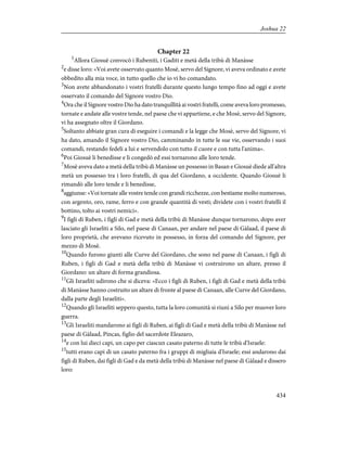 Chapter 22
1
Allora Giosuè convocò i Rubeniti, i Gaditi e metà della tribù di Manàsse
2
e disse loro: «Voi avete osservato quanto Mosè, servo del Signore, vi aveva ordinato e avete
obbedito alla mia voce, in tutto quello che io vi ho comandato.
3
Non avete abbandonato i vostri fratelli durante questo lungo tempo fino ad oggi e avete
osservato il comando del Signore vostro Dio.
4
Ora che il Signore vostro Dio ha dato tranquillità ai vostri fratelli, come aveva loro promesso,
tornate e andate alle vostre tende, nel paese che vi appartiene, e che Mosè, servo del Signore,
vi ha assegnato oltre il Giordano.
5
Soltanto abbiate gran cura di eseguire i comandi e la legge che Mosè, servo del Signore, vi
ha dato, amando il Signore vostro Dio, camminando in tutte le sue vie, osservando i suoi
comandi, restando fedeli a lui e servendolo con tutto il cuore e con tutta l'anima».
6
Poi Giosuè li benedisse e li congedò ed essi tornarono alle loro tende.
7
Mosè aveva dato a metà della tribù di Manàsse un possesso in Basan e Giosuè diede all'altra
metà un possesso tra i loro fratelli, di qua del Giordano, a occidente. Quando Giosuè li
rimandò alle loro tende e li benedisse,
8
aggiunse: «Voi tornate alle vostre tende con grandi ricchezze, con bestiame molto numeroso,
con argento, oro, rame, ferro e con grande quantità di vesti; dividete con i vostri fratelli il
bottino, tolto ai vostri nemici».
9
I figli di Ruben, i figli di Gad e metà della tribù di Manàsse dunque tornarono, dopo aver
lasciato gli Israeliti a Silo, nel paese di Canaan, per andare nel paese di Gàlaad, il paese di
loro proprietà, che avevano ricevuto in possesso, in forza del comando del Signore, per
mezzo di Mosè.
10
Quando furono giunti alle Curve del Giordano, che sono nel paese di Canaan, i figli di
Ruben, i figli di Gad e metà della tribù di Manàsse vi costruirono un altare, presso il
Giordano: un altare di forma grandiosa.
11
Gli Israeliti udirono che si diceva: «Ecco i figli di Ruben, i figli di Gad e metà della tribù
di Manàsse hanno costruito un altare di fronte al paese di Canaan, alle Curve del Giordano,
dalla parte degli Israeliti».
12
Quando gli Israeliti seppero questo, tutta la loro comunità si riunì a Silo per muover loro
guerra.
13
Gli Israeliti mandarono ai figli di Ruben, ai figli di Gad e metà della tribù di Manàsse nel
paese di Gàlaad, Pincas, figlio del sacerdote Eleazaro,
14
e con lui dieci capi, un capo per ciascun casato paterno di tutte le tribù d'Israele:
15
tutti erano capi di un casato paterno fra i gruppi di migliaia d'Israele; essi andarono dai
figli di Ruben, dai figli di Gad e da metà della tribù di Manàsse nel paese di Gàlaad e dissero
loro:
434
Joshua 22
 