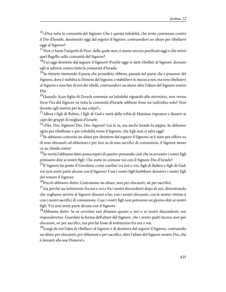 16
«Dice tutta la comunità del Signore: Che è questa infedeltà, che avete commessa contro
il Dio d'Israele, desistendo oggi dal seguire il Signore, costruendovi un altare per ribellarvi
oggi al Signore?
17
Non ci basta l'iniquità di Peor, della quale non ci siamo ancora purificati oggi e che attirò
quel flagello sulla comunità del Signore?
18
Voi oggi desistete dal seguire il Signore! Poiché oggi vi siete ribellati al Signore, domani
egli si adirerà contro tutta la comunità d'Israele.
19
Se ritenete immondo il paese che possedete, ebbene, passate nel paese che è possesso del
Signore, dove è stabilita la Dimora del Signore, e stabilitevi in mezzo a noi; ma non ribellatevi
al Signore e non fate di noi dei ribelli, costruendovi un altare oltre l'altare del Signore nostro
Dio.
20
Quando Acan figlio di Zerach commise un'infedeltà riguardo allo sterminio, non venne
forse l'ira del Signore su tutta la comunità d'Israele sebbene fosse un individuo solo? Non
dovette egli morire per la sua colpa?».
21
Allora i figli di Ruben, i figli di Gad e metà della tribù di Manàsse risposero e dissero ai
capi dei gruppi di migliaia d'Israele:
22
«Dio, Dio, Signore! Dio, Dio, Signore! Lui lo sa, ma anche Israele lo sappia. Se abbiamo
agito per ribellione o per infedeltà verso il Signore, che Egli non ci salvi oggi!
23
Se abbiamo costruito un altare per desistere dal seguire il Signore; se è stato per offrire su
di esso olocausti od oblazioni e per fare su di esso sacrifici di comunione, il Signore stesso
ce ne chieda conto!
24
In verità l'abbiamo fatto preoccupati di questo: pensando cioè che in avvenire i vostri figli
potessero dire ai nostri figli: Che avete in comune voi con il Signore Dio d'Israele?
25
Il Signore ha posto il Giordano come confine tra noi e voi, figli di Ruben e figli di Gad;
voi non avete parte alcuna con il Signore! Così i vostri figli farebbero desistere i nostri figli
dal temere il Signore.
26
Perciò abbiamo detto: Costruiamo un altare, non per olocausti, né per sacrifici,
27
ma perché sia testimonio fra noi e voi e fra i nostri discendenti dopo di noi, dimostrando
che vogliamo servire al Signore dinanzi a lui, con i nostri olocausti, con le nostre vittime e
con i nostri sacrifici di comunione. Così i vostri figli non potranno un giorno dire ai nostri
figli: Voi non avete parte alcuna con il Signore.
28
Abbiamo detto: Se in avvenire essi diranno questo a noi o ai nostri discendenti, noi
risponderemo: Guardate la forma dell'altare del Signore, che i nostri padri fecero, non per
olocausti, né per sacrifici, ma perché fosse di testimonio fra noi e voi.
29
Lungi da noi l'idea di ribellarci al Signore e di desistere dal seguire il Signore, costruendo
un altare per olocausti, per oblazioni o per sacrifici, oltre l'altare del Signore nostro Dio, che
è davanti alla sua Dimora!».
435
Joshua 22
 