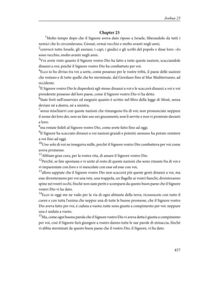 Chapter 23
1
Molto tempo dopo che il Signore aveva dato riposo a Israele, liberandolo da tutti i
nemici che lo circondavano, Giosuè, ormai vecchio e molto avanti negli anni,
2
convocò tutto Israele, gli anziani, i capi, i giudici e gli scribi del popolo e disse loro: «Io
sono vecchio, molto avanti negli anni.
3
Voi avete visto quanto il Signore vostro Dio ha fatto a tutte queste nazioni, scacciandole
dinanzi a voi; poiché il Signore vostro Dio ha combattuto per voi.
4
Ecco io ho diviso tra voi a sorte, come possesso per le vostre tribù, il paese delle nazioni
che restano e di tutte quelle che ho sterminate, dal Giordano fino al Mar Mediterraneo, ad
occidente.
5
Il Signore vostro Dio le disperderà egli stesso dinanzi a voi e le scaccerà dinanzi a voi e voi
prenderete possesso del loro paese, come il Signore vostro Dio vi ha detto.
6
Siate forti nell'osservare ed eseguire quanto è scritto nel libro della legge di Mosè, senza
deviare né a destra, né a sinistra,
7
senza mischiarvi con queste nazioni che rimangono fra di voi; non pronunciate neppure
il nome dei loro dei, non ne fate uso nei giuramenti; non li servite e non vi prostrate davanti
a loro:
8
ma restate fedeli al Signore vostro Dio, come avete fatto fino ad oggi.
9
Il Signore ha scacciato dinanzi a voi nazioni grandi e potenti; nessuno ha potuto resistere
a voi fino ad oggi.
10
Uno solo di voi ne inseguiva mille, perché il Signore vostro Dio combatteva per voi come
aveva promesso.
11
Abbiate gran cura, per la vostra vita, di amare il Signore vostro Dio.
12
Perché, se fate apostasia e vi unite al resto di queste nazioni che sono rimaste fra di voi e
vi imparentate con loro e vi mescolate con esse ed esse con voi,
13
allora sappiate che il Signore vostro Dio non scaccerà più queste genti dinanzi a voi, ma
esse diventeranno per voi una rete, una trappola, un flagello ai vostri fianchi; diventeranno
spine nei vostri occhi, finché non siate periti e scomparsi da questo buon paese che il Signore
vostro Dio vi ha dato.
14
Ecco io oggi me ne vado per la via di ogni abitante della terra; riconoscete con tutto il
cuore e con tutta l'anima che neppur una di tutte le buone promesse, che il Signore vostro
Dio aveva fatto per voi, è caduta a vuoto; tutte sono giunte a compimento per voi: neppure
una è andata a vuoto.
15
Ma, come ogni buona parola che il Signore vostro Dio vi aveva detta è giunta a compimento
per voi, così il Signore farà giungere a vostro danno tutte le sue parole di minaccia, finché
vi abbia sterminati da questo buon paese che il vostro Dio, il Signore, vi ha dato.
437
Joshua 23
 