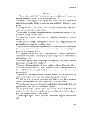 Chapter 24
1
Giosuè radunò tutte le tribù d'Israele in Sichem e convocò gli anziani d'Israele, i capi,
i giudici e gli scribi del popolo, che si presentarono davanti a Dio.
2
Giosuè disse a tutto il popolo: «Dice il Signore, Dio d'Israele: I vostri padri, come Terach
padre di Abramo e padre di Nacor, abitarono dai tempi antichi oltre il fiume e servirono
altri dei.
3
Io presi il padre vostro Abramo da oltre il fiume e gli feci percorrere tutto il paese di Canaan;
moltiplicai la sua discendenza e gli diedi Isacco.
4
Ad Isacco diedi Giacobbe ed Esaù e assegnai ad Esaù il possesso delle montagne di Seir;
Giacobbe e i suoi figli scesero in Egitto.
5
Poi mandai Mosè e Aronne e colpii l'Egitto con i prodigi che feci in mezzo ad esso; dopo
vi feci uscire.
6
Feci dunque uscire dall'Egitto i vostri padri e voi arrivaste al mare. Gli Egiziani inseguirono
i vostri padri con carri e cavalieri fino al Mare Rosso.
7
Quelli gridarono al Signore ed egli pose fitte tenebre fra voi e gli Egiziani; poi spinsi sopra
loro il mare, che li sommerse; i vostri occhi videro ciò che io avevo fatto agli Egiziani.
Dimoraste lungo tempo nel deserto.
8
Io vi condussi poi nel paese degli Amorrei, che abitavano oltre il Giordano; essi combatter-
ono contro di voi e io li misi in vostro potere; voi prendeste possesso del loro paese e io li
distrussi dinanzi a voi.
9
Poi sorse Balak, figlio di Zippor, re di Moab, per muover guerra a Israele; mandò a chiamare
Balaam, figlio di Beor, perché vi maledicesse;
10
ma io non volli ascoltare Balaam; egli dovette benedirvi e vi liberai dalle mani di Balak.
11
Passaste il Giordano e arrivaste a Gerico. Gli abitanti di Gerico, gli Amorrei, i Perizziti, i
Cananei, gli Hittiti, i Gergesei, gli Evei e i Gebusei combatterono contro di voi e io li misi
in vostro potere.
12
Mandai avanti a voi i calabroni, che li scacciarono dinanzi a voi, com'era avvenuto dei
due re amorrei: ma ciò non avvenne per la vostra spada, né per il vostro arco.
13
Vi diedi una terra, che voi non avevate lavorata, e abitate in città, che voi non avete
costruite, e mangiate i frutti delle vigne e degli oliveti, che non avete piantati.
14
Temete dunque il Signore e servitelo con integrità e fedeltà; eliminate gli dei che i vostri
padri servirono oltre il fiume e in Egitto e servite il Signore.
15
Se vi dispiace di servire il Signore, scegliete oggi chi volete servire: se gli dei che i vostri
padri servirono oltre il fiume oppure gli dei degli Amorrei, nel paese dei quali abitate. Quanto
a me e alla mia casa, vogliamo servire il Signore».
16
Allora il popolo rispose e disse: «Lungi da noi l'abbandonare il Signore per servire altri
dei!
439
Joshua 24
 