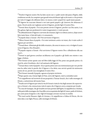 17
Poiché il Signore nostro Dio ha fatto uscire noi e i padri nostri dal paese d'Egitto, dalla
condizione servile, ha compiuto quei grandi miracoli dinanzi agli occhi nostri e ci ha protetti
per tutto il viaggio che abbiamo fatto e in mezzo a tutti i popoli fra i quali siamo passati.
18
Il Signore ha scacciato dinanzi a noi tutti questi popoli e gli Amorrei che abitavano il
paese. Perciò anche noi vogliamo servire il Signore, perché Egli è il nostro Dio».
19
Giosuè disse al popolo: «Voi non potrete servire il Signore, perché è un Dio santo, è un
Dio geloso; Egli non perdonerà le vostre trasgressioni e i vostri peccati.
20
Se abbandonerete il Signore e servirete dei stranieri, Egli vi si volterà contro e, dopo avervi
fatto tanto bene, vi farà del male e vi consumerà».
21
Il popolo disse a Giosuè: «No! Noi serviremo il Signore».
22
Allora Giosuè disse al popolo: «Voi siete testimoni contro voi stessi, che vi siete scelto il
Signore per servirlo!».
23
Giosuè disse: «Eliminate gli dei dello straniero, che sono in mezzo a voi, e rivolgete il cuore
verso il Signore, Dio d'Israele!».
24
Il popolo rispose a Giosuè: «Noi serviremo il Signore nostro Dio e obbediremo alla sua
voce!».
25
Giosuè in quel giorno concluse un'alleanza con il popolo e gli diede uno statuto e una
legge a Sichem.
26
Poi Giosuè scrisse queste cose nel libro della legge di Dio; prese una grande pietra e la
rizzò là, sotto il terebinto, che è nel santuario del Signore.
27
Giosuè disse a tutto il popolo: «Ecco questa pietra sarà una testimonianza per noi; perché
essa ha udito tutte le parole che il Signore ci ha dette; essa servirà quindi da testimonio
contro di voi, perché non rinneghiate il vostro Dio».
28
Poi Giosuè rimandò il popolo, ognuno al proprio territorio.
29
Dopo queste cose, Giosuè figlio di Nun, servo del Signore, morì a centodieci anni
30
e lo seppellirono nel territorio di sua proprietà a Timnat-Serach, che è sulle montagne di
Efraim, a settentrione del monte Gaas.
31
Israele servì il Signore per tutta la vita di Giosuè e tutta la vita degli anziani che sopravvis-
sero a Giosuè e che conoscevano tutte le opere che il Signore aveva compiute per Israele.
32
Le ossa di Giuseppe, che gli Israeliti avevano portate dall'Egitto, le seppellirono a Sichem,
nella parte della montagna che Giacobbe aveva acquistata dai figli di Camor, padre di Sichem,
per cento pezzi d'argento e che i figli di Giuseppe avevano ricevuta in eredità.
33
Poi morì anche Eleazaro, figlio di Aronne, e lo seppellirono a Gàbaa di Pincas, che era
stata data a suo figlio Pincas, sulle montagne di Efraim.
440
Joshua 24
 