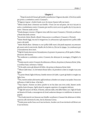 Chapter 1
1
Dopo la morte di Giosuè, gli Israeliti consultarono il Signore dicendo: «Chi di noi andrà
per primo a combattere contro i Cananei?».
2
Il Signore rispose: «Andrà Giuda: ecco, ho messo il paese nelle sue mani».
3
Allora Giuda disse a Simeone suo fratello: «Vieni con me nel paese, che mi è toccato in
sorte, e combattiamo contro i Cananei; poi anch'io verrò con te in quello che ti è toccato in
sorte». Simeone andò con lui.
4
Giuda dunque si mosse e il Signore mise nelle loro mani i Cananei e i Perizziti; sconfissero
a Bezek diecimila uomini.
5
Incontrato Adoni-Bezek a Bezek, l'attaccarono e sconfissero i Cananei e i Perizziti.
6
Adoni-Bezek fuggì, ma essi lo inseguirono, lo catturarono e gli amputarono i pollici delle
mani e dei piedi.
7
Adoni-Bezek disse: «Settanta re con i pollici delle mani e dei piedi amputati, raccattavano
gli avanzi sotto la mia tavola. Quello che ho fatto io, Dio me lo ripaga». Lo condussero poi
a Gerusalemme dove morì.
8
I figli di Giuda attaccarono Gerusalemme e la presero; la passarono a fil di spada e l'abban-
donarono alle fiamme.
9
Poi andarono a combattere contro i Cananei che abitavano le montagne, il Negheb e la
Sefela.
10
Giuda marciò contro i Cananei che abitavano a Ebron, che prima si chiamava Kiriat-Arba,
e sconfisse Sesai, Achiman e Talmai.
11
Di là andò contro gli abitanti di Debir, che prima si chiamava Kiriat-Sefer.
12
Allora Caleb disse: «A chi batterà Kiriat-Sefer e la prenderà io darò in moglie Acsa mia
figlia».
13
La prese Otniel, figlio di Kenaz, fratello minore di Caleb, e questi gli diede in moglie sua
figlia Acsa.
14
Ora, mentre andava dal marito, egli la indusse a chiedere un campo a suo padre. Essa scese
dall'asino e Caleb le disse: «Che hai?».
15
Essa rispose: «Fammi un dono; poiché tu mi hai dato una terra arida, dammi anche
qualche fonte d'acqua». Egli le donò la sorgente superiore e la sorgente inferiore.
16
I figli del suocero di Mosè, il Kenita, salirono dalla città delle Palme con i figli di Giuda
nel deserto di Giuda, a mezzogiorno di Arad; andarono dunque e si stabilirono in mezzo al
popolo.
17
Poi Giuda marciò con Simeone suo fratello: sconfissero i Cananei che abitavano in Sefat,
votarono allo sterminio la città, che fu chiamata Corma.
18
Giuda prese anche Gaza con il suo territorio, Ascalon con il suo territorio ed Ekron con
il suo territorio.
442
Judges 1
 