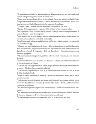 19
Il Signore fu con Giuda, che scacciò gli abitanti delle montagne, ma non potè espellere gli
abitanti della pianura, perché muniti di carri di ferro.
20
Come Mosè aveva ordinato, Ebron fu data a Caleb, che da essa scacciò i tre figli di Anak.
21
I figli di Beniamino non scacciarono i Gebusei che abitavano Gerusalemme, perciò i Ge-
busei abitano con i figli di Beniamino in Gerusalemme fino ad oggi.
22
Anche la casa di Giuseppe marciò contro Betel e il Signore fu con loro.
23
La casa di Giuseppe mandò a esplorare Betel, città che prima si chiamava Luz.
24
Gli esploratori videro un uomo che usciva dalla città e gli dissero: «Insegnaci una via di
accesso alla città e noi ti faremo grazia».
25
Egli insegnò loro la via di accesso alla città ed essi passarono la città a fil di spada, ma
risparmiarono quell'uomo con tutta la sua famiglia.
26
Quell'uomo andò nel paese degli Hittiti e vi edificò una città che chiamò Luz: questo è il
suo nome fino ad oggi.
27
Manàsse non scacciò gli abitanti di Beisan e delle sue dipendenze, né quelli di Taanach e
delle sue dipendenze, né quelli di Dor e delle sue dipendenze, né quelli d'Ibleam e delle sue
dipendenze, né quelli di Meghiddo e delle sue dipendenze; i Cananei continuarono ad
abitare in quel paese.
28
Quando Israele divenne più forte, costrinse ai lavori forzati i Cananei, ma non li scacciò
del tutto.
29
Nemmeno Efraim scacciò i Cananei, che abitavano a Ghezer, perciò i Cananei abitarono
in Ghezer in mezzo ad Efraim.
30
Zàbulon non scacciò gli abitanti di Kitron, né gli abitanti di Naalol; i Cananei abitarono
in mezzo a Zàbulon e furono ridotti in schiavitù.
31
Aser non scacciò gli abitanti di Acco, né gli abitanti di Sidòne, né quelli di Aclab, di Aczib,
di Elba, di Afik, di Recob;
32
i figli di Aser si stabilirono in mezzo ai Cananei che abitavano il paese, perché non li
avevano scacciati.
33
Nèftali non scacciò gli abitanti di Bet-Semes, né gli abitanti di Bet-Anat e si stabilì in mezzo
ai Cananei che abitavano il paese; ma gli abitanti di Bet-Semes e di Bet-Anat furono da loro
costretti ai lavori forzati.
34
Gli Amorrei respinsero i figli di Dan sulle montagne e non li lasciarono scendere nella
pianura.
35
Gli Amorrei continuarono ad abitare Ar-Cheres, Aialon e Saalbim; ma la mano della casa
di Giuseppe si aggravò su di loro e furono costretti ai lavori forzati.
36
Il confine degli Amorrei si estendeva dalla salita di Akrabbim, da Sela in su.
443
Judges 1
 