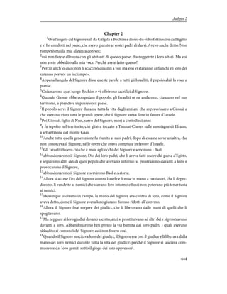 Chapter 2
1
Ora l'angelo del Signore salì da Gàlgala a Bochim e disse: «Io vi ho fatti uscire dall'Egitto
e vi ho condotti nel paese, che avevo giurato ai vostri padri di darvi. Avevo anche detto: Non
romperò mai la mia alleanza con voi;
2
voi non farete alleanza con gli abitanti di questo paese; distruggerete i loro altari. Ma voi
non avete obbedito alla mia voce. Perché avete fatto questo?
3
Perciò anch'io dico: non li scaccerò dinanzi a voi; ma essi vi staranno ai fianchi e i loro dei
saranno per voi un inciampo».
4
Appena l'angelo del Signore disse queste parole a tutti gli Israeliti, il popolo alzò la voce e
pianse.
5
Chiamarono quel luogo Bochim e vi offrirono sacrifici al Signore.
6
Quando Giosuè ebbe congedato il popolo, gli Israeliti se ne andarono, ciascuno nel suo
territorio, a prendere in possesso il paese.
7
Il popolo servì il Signore durante tutta la vita degli anziani che sopravvissero a Giosuè e
che avevano visto tutte le grandi opere, che il Signore aveva fatte in favore d'Israele.
8
Poi Giosuè, figlio di Nun, servo del Signore, morì a centodieci anni
9
e fu sepolto nel territorio, che gli era toccato a Timnat-Cheres sulle montagne di Efraim,
a settentrione del monte Gaas.
10
Anche tutta quella generazione fu riunita ai suoi padri; dopo di essa ne sorse un'altra, che
non conosceva il Signore, né le opere che aveva compiute in favore d'Israele.
11
Gli Israeliti fecero ciò che è male agli occhi del Signore e servirono i Baal;
12
abbandonarono il Signore, Dio dei loro padri, che li aveva fatti uscire dal paese d'Egitto,
e seguirono altri dei di quei popoli che avevano intorno: si prostrarono davanti a loro e
provocarono il Signore,
13
abbandonarono il Signore e servirono Baal e Astarte.
14
Allora si accese l'ira del Signore contro Israele e li mise in mano a razziatori, che li depre-
darono; li vendette ai nemici che stavano loro intorno ed essi non potevano più tener testa
ai nemici.
15
Dovunque uscivano in campo, la mano del Signore era contro di loro, come il Signore
aveva detto, come il Signore aveva loro giurato: furono ridotti all'estremo.
16
Allora il Signore fece sorgere dei giudici, che li liberavano dalle mani di quelli che li
spogliavano.
17
Ma neppure ai loro giudici davano ascolto, anzi si prostituivano ad altri dei e si prostravano
davanti a loro. Abbandonarono ben presto la via battuta dai loro padri, i quali avevano
obbedito ai comandi del Signore: essi non fecero così.
18
Quando il Signore suscitava loro dei giudici, il Signore era con il giudice e li liberava dalla
mano dei loro nemici durante tutta la vita del giudice; perché il Signore si lasciava com-
muovere dai loro gemiti sotto il giogo dei loro oppressori.
444
Judges 2
 