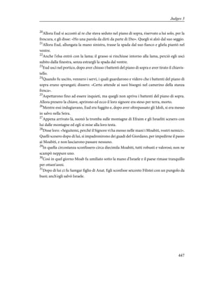 20
Allora Eud si accostò al re che stava seduto nel piano di sopra, riservato a lui solo, per la
frescura, e gli disse: «Ho una parola da dirti da parte di Dio». Quegli si alzò dal suo seggio.
21
Allora Eud, allungata la mano sinistra, trasse la spada dal suo fianco e gliela piantò nel
ventre.
22
Anche l'elsa entrò con la lama; il grasso si rinchiuse intorno alla lama, perciò egli uscì
subito dalla finestra, senza estrargli la spada dal ventre.
23
Eud uscì nel portico, dopo aver chiuso i battenti del piano di sopra e aver tirato il chiavis-
tello.
24
Quando fu uscito, vennero i servi, i quali guardarono e videro che i battenti del piano di
sopra erano sprangati; dissero: «Certo attende ai suoi bisogni nel camerino della stanza
fresca».
25
Aspettarono fino ad essere inquieti, ma quegli non apriva i battenti del piano di sopra.
Allora presero la chiave, aprirono ed ecco il loro signore era steso per terra, morto.
26
Mentre essi indugiavano, Eud era fuggito e, dopo aver oltrepassato gli Idoli, si era messo
in salvo nella Seira.
27
Appena arrivato là, suonò la tromba sulle montagne di Efraim e gli Israeliti scesero con
lui dalle montagne ed egli si mise alla loro testa.
28
Disse loro: «Seguitemi, perché il Signore vi ha messo nelle mani i Moabiti, vostri nemici».
Quelli scesero dopo di lui, si impadronirono dei guadi del Giordano, per impedirne il passo
ai Moabiti, e non lasciarono passare nessuno.
29
In quella circostanza sconfissero circa diecimila Moabiti, tutti robusti e valorosi; non ne
scampò neppure uno.
30
Così in quel giorno Moab fu umiliato sotto la mano d'Israele e il paese rimase tranquillo
per ottant'anni.
31
Dopo di lui ci fu Samgar figlio di Anat. Egli sconfisse seicento Filistei con un pungolo da
buoi; anch'egli salvò Israele.
447
Judges 3
 