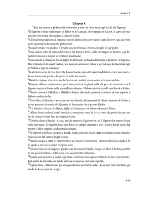 Chapter 4
1
Eud era morto e gli Israeliti tornarono a fare ciò che è male agli occhi del Signore.
2
Il Signore li mise nelle mani di Iabin re di Canaan, che regnava in Cazor. Il capo del suo
esercito era Sisara che abitava a Aroset-Goim.
3
Gli Israeliti gridarono al Signore, perché Iabin aveva novecento carri di ferro e gia da venti
anni opprimeva duramente gli Israeliti.
4
In quel tempo era giudice d'Israele una profetessa, Debora, moglie di Lappidot.
5
Essa sedeva sotto la palma di Debora, tra Rama e Betel, sulle montagne di Efraim, e gli Is-
raeliti venivano a lei per le vertenze giudiziarie.
6
Essa mandò a chiamare Barak, figlio di Abinoam, da Kades di Nèftali, e gli disse: «Il Signore,
Dio d'Israele, ti dà quest'ordine: Và, marcia sul monte Tabor e prendi con te diecimila figli
di Nèftali e figli di Zàbulon.
7
Io attirerò verso di te al torrente Kison Sisara, capo dell'esercito di Iabin, con i suoi carri e
la sua numerosa gente, e lo metterò nelle tue mani».
8
Barak le rispose: «Se vieni anche tu con me, andrò; ma se non vieni, non andrò».
9
Rispose: «Bene, verrò con te; però non sarà tua la gloria sulla via per cui cammini; ma il
Signore metterà Sisara nelle mani di una donna». Debora si alzò e andò con Barak a Kades.
10
Barak convocò Zàbulon e Nèftali a Kades; diecimila uomini si misero al suo seguito e
Debora andò con lui.
11
Ora Eber, il Kenita, si era separato dai Keniti, discendenti di Obab, suocero di Mosè, e
aveva piantato le tende alla Quercia di Saannaim che è presso Kades.
12
Fu riferito a Sisara che Barak, figlio di Abinoam, era salito sul monte Tabor.
13
Allora Sisara radunò tutti i suoi carri, novecento carri di ferro, e tutta la gente che era con
lui da Aroset-Goim fino al torrente Kison.
14
Debora disse a Barak: «Alzati, perché questo è il giorno in cui il Signore ha messo Sisara
nelle tue mani. Il Signore non esce forse in campo davanti a te?». Allora Barak scese dal
monte Tabor, seguito da diecimila uomini.
15
Il Signore sconfisse, davanti a Barak, Sisara con tutti i suoi carri e con tutto il suo esercito;
Sisara scese dal carro e fuggì a piedi.
16
Barak inseguì i carri e l'esercito fino ad Aroset-Goim; tutto l'esercito di Sisara cadde a fil
di spada e non ne scampò neppure uno.
17
Intanto Sisara era fuggito a piedi verso la tenda di Giaele, moglie di Eber il Kenita, perché
vi era pace fra Iabin, re di Cazor, e la casa di Eber il Kenita.
18
Giaele uscì incontro a Sisara e gli disse: «Fermati, mio signore, fermati da me: non temere».
Egli entrò da lei nella sua tenda ed essa lo nascose con una coperta.
19
Egli le disse: «Dammi un po' d'acqua da bere perché ho sete». Essa aprì l'otre del latte, gli
diede da bere e poi lo ricoprì.
448
Judges 4
 