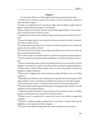 Chapter 5
1
In quel giorno Debora, con Barak, figlio di Abinoam, pronunciò questo canto:
2
«Ci furono capi in Israele per assumere il comando; ci furono volontari per arruolarsi in
massa: Benedite il Signore!
3
Ascoltate, re, porgete gli orecchi, o principi; io voglio cantare al Signore, voglio cantare al
Signore, voglio cantare inni al Signore, Dio d'Israele!
4
Signore, quando uscivi dal Seir, quando avanzavi dalla steppa di Edom, la terra tremò, i
cieli si scossero, le nubi si sciolsero in acqua.
5
Si stemperarono i monti davanti al Signore, Signore del Sinai, davanti al Signore, Dio d'Is-
raele.
6
Ai giorni di Samgar, figlio di Anat, ai giorni di Giaele, erano deserte le strade e i viandanti
deviavano su sentieri tortuosi.
7
Era cessata ogni autorità di governo, era cessata in Israele, fin quando sorsi io, Debora, fin
quando sorsi come madre in Israele.
8
Si preferivano divinità straniere e allora la guerra fu alle porte, ma scudo non si vedeva né
lancia né quarantamila in Israele.
9
Il mio cuore si volge ai comandanti d'Israele, ai volontari tra il popolo; benedite il Signore!
10
Voi, che cavalcate asine bianche, seduti su gualdrappe, voi che procedete sulla via, raccon-
tate;
11
unitevi al grido degli uomini schierati fra gli abbeveratoi: là essi proclamano le vittorie
del Signore, le vittorie del suo governo in Israele, quando scese alle porte il popolo del Signore.
12
Dèstati, dèstati, o Debora, dèstati, dèstati, intona un canto! Sorgi, Barak, e cattura i tuoi
prigionieri, o figlio di Abinoam!
13
Allora scesero i fuggiaschi per unirsi ai principi; il popolo del Signore scese a sua difesa
tra gli eroi.
14
Quelli della stirpe di Efraim scesero nella pianura, ti seguì Beniamino fra le tue genti. Dalla
stirpe di Machir scesero i comandanti e da Zàbulon chi impugna lo scettro del comando.
15
I principi di Issacar mossero con Debora; Barak si lanciò sui suoi passi nella pianura.
16
Perché sei rimasto seduto tra gli ovili, ad ascoltare le zampogne dei pastori? Presso i ruscelli
di Ruben erano ben grandi le dispute...
17
Gàlaad dimora oltre il Giordano e Dan perché vive straniero sulle navi? Aser si è stabilito
lungo la riva del grande mare e presso le sue insenature dimora.
18
Zàbulon invece è un popolo che si è esposto alla morte, come Nèftali, sui poggi della
campagna!
19
Vennero i re, diedero battaglia, combatterono i re di Canaan, a Taanach sulle acque di
Meghiddo, ma non riportarono bottino d'argento.
20
Dal cielo le stelle diedero battaglia, dalle loro orbite combatterono contro Sisara.
450
Judges 5
 