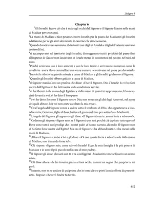 Chapter 6
1
Gli Israeliti fecero ciò che è male agli occhi del Signore e il Signore li mise nelle mani
di Madian per sette anni.
2
La mano di Madian si fece pesante contro Israele; per la paura dei Madianiti gli Israeliti
adattarono per sé gli antri dei monti, le caverne e le cime scoscese.
3
Quando Israele aveva seminato, i Madianiti con i figli di Amalek e i figli dell'oriente venivano
contro di lui,
4
si accampavano sul territorio degli Israeliti, distruggevano tutti i prodotti del paese fino
all'ingresso di Gaza e non lasciavano in Israele mezzi di sussistenza: né pecore, né buoi, né
asini.
5
Poiché venivano con i loro armenti e con le loro tende e arrivavano numerosi come le
cavallette - essi e i loro cammelli erano senza numero - e venivano nel paese per devastarlo.
6
Israele fu ridotto in grande miseria a causa di Madian e gli Israeliti gridarono al Signore.
7
Quando gli Israeliti ebbero gridato a causa di Madian,
8
il Signore mandò loro un profeta che disse: «Dice il Signore, Dio d'Israele: Io vi ho fatti
uscire dall'Egitto e vi ho fatti uscire dalla condizione servile;
9
vi ho liberati dalla mano degli Egiziani e dalla mano di quanti vi opprimevano; li ho scac-
ciati davanti a voi, vi ho dato il loro paese
10
e vi ho detto: Io sono il Signore vostro Dio; non venerate gli dei degli Amorrei, nel paese
dei quali abitate. Ma voi non avete ascoltato la mia voce».
11
Ora l'angelo del Signore venne a sedere sotto il terebinto di Ofra, che apparteneva a Ioas,
Abiezerita; Gedeone, figlio di Ioas, batteva il grano nel tino per sottrarlo ai Madianiti.
12
L'angelo del Signore gli apparve e gli disse: «Il Signore è con te, uomo forte e valoroso!».
13
Gedeone gli rispose: «Signor mio, se il Signore è con noi, perché ci è capitato tutto questo?
Dove sono tutti i suoi prodigi che i nostri padri ci hanno narrato, dicendo: Il Signore non
ci ha fatto forse uscire dall'Egitto? Ma ora il Signore ci ha abbandonati e ci ha messi nelle
mani di Madian».
14
Allora il Signore si volse a lui e gli disse: «Và con questa forza e salva Israele dalla mano
di Madian; non ti mando forse io?».
15
Gli rispose: «Signor mio, come salverò Israele? Ecco, la mia famiglia è la più povera di
Manàsse e io sono il più piccolo nella casa di mio padre».
16
Il Signore gli disse: «Io sarò con te e tu sconfiggerai i Madianiti come se fossero un uomo
solo».
17
Gli disse allora: «Se ho trovato grazia ai tuoi occhi, dammi un segno che proprio tu mi
parli.
18
Intanto, non te ne andare di qui prima che io torni da te e porti la mia offerta da present-
arti». Rispose: «Resterò finché tu torni».
452
Judges 6
 