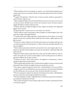 19
Allora Gedeone entrò in casa, preparò un capretto e con un'efa di farina preparò focacce
azzime; mise la carne in un canestro, il brodo in una pentola, gli portò tutto sotto il terebinto
e glielo offrì.
20
L'angelo di Dio gli disse: «Prendi la carne e le focacce azzime, mettile su questa pietra e
versavi il brodo». Egli fece così.
21
Allora l'angelo del Signore stese l'estremità del bastone che aveva in mano e toccò la carne
e le focacce azzime; salì dalla roccia un fuoco che consumò la carne e le focacce azzime e
l'angelo del Signore scomparve dai suoi occhi.
22
Gedeone vide che era l'angelo del Signore e disse: «Signore, ho dunque visto l'angelo del
Signore faccia a faccia!».
23
Il Signore gli disse: «La pace sia con te, non temere, non morirai!».
24
Allora Gedeone costruì in quel luogo un altare al Signore e lo chiamò Signore-Pace. Esso
esiste fino ad oggi a Ofra degli Abiezeriti.
25
In quella stessa notte il Signore gli disse: «Prendi il giovenco di tuo padre e un secondo
giovenco di sette anni, demolisci l'altare di Baal fatto da tuo padre e taglia il palo sacro che
gli sta accanto.
26
Costruisci un altare al Signore tuo Dio sulla cima di questa roccia, disponendo ogni cosa
con ordine; poi prendi il secondo giovenco e offrilo in olocausto sulla legna del palo sacro
che avrai tagliato».
27
Allora Gedeone prese dieci uomini fra i suoi servitori e fece come il Signore gli aveva or-
dinato; ma temendo di farlo di giorno, per paura dei suoi parenti e della gente della città,
lo fece di notte.
28
Quando il mattino dopo la gente della città si alzò, vide che l'altare di Baal era stato de-
molito, che il palo sacro accanto era stato tagliato e che il secondo giovenco era offerto in
olocausto sull'altare che era stato costruito.
29
Si dissero l'un altro: «Chi ha fatto questo?». Investigarono, si informarono e dissero:
«Gedeone, figlio di Ioas, ha fatto questo».
30
Allora la gente della città disse a Ioas: «Conduci fuori tuo figlio e sia messo a morte, perché
ha demolito l'altare di Baal e ha tagliato il palo sacro che gli stava accanto».
31
Ioas rispose a quanti insorgevano contro di lui: «Volete difendere voi la causa di Baal e
venirgli in aiuto? Chi vorrà difendere la sua causa sarà messo a morte prima di domattina;
se è Dio, difenda da sé la sua causa, per il fatto che hanno demolito il suo altare».
32
Perciò in quel giorno Gedeone fu chiamato Ierub-Baal, perché si disse: «Baal difenda la
sua causa contro di lui, perché egli ha demolito il suo altare».
33
Ora tutti i Madianiti, Amalek e i figli dell'oriente si radunarono, passarono il Giordano e
si accamparono nella pianura di Izreel.
34
Ma lo spirito del Signore investì Gedeone; egli suonò la tromba e gli Abiezeriti furono
convocati per seguirlo.
453
Judges 6
 