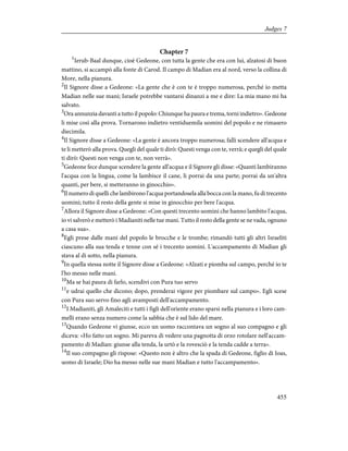 Chapter 7
1
Ierub-Baal dunque, cioè Gedeone, con tutta la gente che era con lui, alzatosi di buon
mattino, si accampò alla fonte di Carod. Il campo di Madian era al nord, verso la collina di
More, nella pianura.
2
Il Signore disse a Gedeone: «La gente che è con te è troppo numerosa, perché io metta
Madian nelle sue mani; Israele potrebbe vantarsi dinanzi a me e dire: La mia mano mi ha
salvato.
3
Ora annunzia davanti a tutto il popolo: Chiunque ha paura e trema, torni indietro». Gedeone
li mise così alla prova. Tornarono indietro ventiduemila uomini del popolo e ne rimasero
diecimila.
4
Il Signore disse a Gedeone: «La gente è ancora troppo numerosa; falli scendere all'acqua e
te li metterò alla prova. Quegli del quale ti dirò: Questi venga con te, verrà; e quegli del quale
ti dirò: Questi non venga con te, non verrà».
5
Gedeone fece dunque scendere la gente all'acqua e il Signore gli disse: «Quanti lambiranno
l'acqua con la lingua, come la lambisce il cane, li porrai da una parte; porrai da un'altra
quanti, per bere, si metteranno in ginocchio».
6
Il numero di quelli che lambirono l'acqua portandosela alla bocca con la mano, fu di trecento
uomini; tutto il resto della gente si mise in ginocchio per bere l'acqua.
7
Allora il Signore disse a Gedeone: «Con questi trecento uomini che hanno lambito l'acqua,
io vi salverò e metterò i Madianiti nelle tue mani. Tutto il resto della gente se ne vada, ognuno
a casa sua».
8
Egli prese dalle mani del popolo le brocche e le trombe; rimandò tutti gli altri Israeliti
ciascuno alla sua tenda e tenne con sé i trecento uomini. L'accampamento di Madian gli
stava al di sotto, nella pianura.
9
In quella stessa notte il Signore disse a Gedeone: «Alzati e piomba sul campo, perché io te
l'ho messo nelle mani.
10
Ma se hai paura di farlo, scendivi con Pura tuo servo
11
e udrai quello che dicono; dopo, prenderai vigore per piombare sul campo». Egli scese
con Pura suo servo fino agli avamposti dell'accampamento.
12
I Madianiti, gli Amaleciti e tutti i figli dell'oriente erano sparsi nella pianura e i loro cam-
melli erano senza numero come la sabbia che è sul lido del mare.
13
Quando Gedeone vi giunse, ecco un uomo raccontava un sogno al suo compagno e gli
diceva: «Ho fatto un sogno. Mi pareva di vedere una pagnotta di orzo rotolare nell'accam-
pamento di Madian: giunse alla tenda, la urtò e la rovesciò e la tenda cadde a terra».
14
Il suo compagno gli rispose: «Questo non è altro che la spada di Gedeone, figlio di Ioas,
uomo di Israele; Dio ha messo nelle sue mani Madian e tutto l'accampamento».
455
Judges 7
 