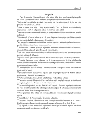 Chapter 8
1
Ma gli uomini di Efraim gli dissero: «Che azione ci hai fatto, non chiamandoci quando
sei andato a combattere contro Madian?». Litigarono con lui violentemente.
2
Egli rispose loro: «Che ho fatto io in confronto a voi? La racimolatura di Efraim non vale
più della vendemmia di Abiezer?
3
Dio vi ha messo nelle mani i capi di Madian, Oreb e Zeeb; che dunque ho potuto fare io
in confronto a voi?». A tali parole, la loro ira contro di lui si calmò.
4
Gedeone arrivò al Giordano e lo attraversò. Ma egli e i suoi trecento uomini erano stanchi
e affamati.
5
Disse a quelli di Succot: «Date focacce di pane alla gente che mi segue, perché è stanca e io
sto inseguendo Zebach e Zalmunna, re di Madian».
6
Ma i capi di Succot risposero: «Tieni forse gia nelle tue mani i polsi di Zebach e di Zalmunna,
perché dobbiamo dare il pane al tuo esercito?».
7
Gedeone disse: «Ebbene, quando il Signore mi avrà messo nelle mani Zebach e Zalmunna,
vi strazierò le carni con le spine del deserto e con i cardi».
8
Di là salì a Penuel e parlò agli uomini di Penuel nello stesso modo; essi gli risposero come
avevano fatto quelli di Succot.
9
Egli disse anche agli uomini di Penuel: «Quando tornerò in pace, abbatterò questa torre».
10
Zebach e Zalmunna erano a Karkor con il loro accampamento di circa quindicimila
uomini, quanti erano rimasti dell'intero esercito dei figli dell'oriente; centoventimila uomini
armati di spada erano caduti.
11
Gedeone salì per la via dei nomadi a oriente di Nobach e di Iogbea e mise in rotta l'esercito
che si credeva sicuro.
12
Zebach e Zalmunna si diedero alla fuga, ma egli li inseguì, prese i due re di Madian, Zebach
e Zalmunna, e sbaragliò tutto l'esercito.
13
Poi Gedeone, figlio di Ioas, tornò dalla battaglia per la salita di Cheres.
14
Catturò un giovane della gente di Succot e lo interrogò; quegli gli mise per iscritto i nomi
dei capi e degli anziani di Succot: settantasette uomini.
15
Poi venne alla gente di Succot e disse: «Ecco Zebach e Zalmunna, a proposito dei quali
mi avete insultato dicendo: Hai tu forse gia nelle mani i polsi di Zebach e Zalmunna perché
dobbiamo dare il pane alla tua gente stanca?».
16
Prese gli anziani della città e con le spine del deserto e con i cardi castigò gli uomini di
Succot.
17
Demolì la torre di Penuel e uccise gli uomini della città.
18
Poi disse a Zebach e a Zalmunna: «Come erano gli uomini che avete uccisi al Tabor?».
Quelli risposero: «Erano come te; ognuno di loro aveva l'aspetto di un figlio di re».
19
Egli riprese: «Erano miei fratelli, figli di mia madre; per la vita del Signore, se aveste
risparmiato loro la vita, io non vi ucciderei!».
457
Judges 8
 