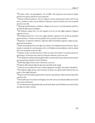 20
Poi disse a Ieter, suo primogenito: «Su, uccidili!». Ma il giovane non estrasse la spada,
perché aveva paura, poiché era ancora giovane.
21
Zebach e Zalmunna dissero: «Suvvia, colpisci tu stesso, poiché qual è l'uomo, tale è la sua
forza». Gedeone si alzò e uccise Zebach e Zalmunna e prese le lunette che i loro cammelli
portavano al collo.
22
Allora gli Israeliti dissero a Gedeone: «Regna su di noi tu e i tuoi discendenti, poiché ci
hai liberati dalla mano di Madian».
23
Ma Gedeone rispose loro: «Io non regnerò su di voi né mio figlio regnerà; il Signore
regnerà su di voi».
24
Poi Gedeone disse loro: «Una cosa voglio chiedervi: ognuno di voi mi dia un pendente
del suo bottino». I nemici avevano pendenti d'oro, perché erano Ismaeliti.
25
Risposero: «Li daremo volentieri». Egli stese allora il mantello e ognuno vi gettò un pen-
dente del suo bottino».
26
Il peso dei pendenti d'oro, che egli aveva chiesti, fu di millesettecento sicli d'oro, oltre le
lunette, le catenelle e le vesti di porpora, che i re di Madian avevano addosso, e oltre le collane
che i loro cammelli avevano al collo.
27
Gedeone ne fece un efod che pose in Ofra sua città; tutto Israele vi si prostrò davanti in
quel luogo e ciò divenne una causa di rovina per Gedeone e per la sua casa.
28
Così Madian fu umiliato davanti agli Israeliti e non alzò più il capo; il paese rimase in pace
per quarant'anni, durante la vita di Gedeone.
29
Ierub-Baal, figlio di Ioas, tornò a dimorare a casa sua.
30
Gedeone ebbe settanta figli che gli erano nati dalle molte mogli.
31
Anche la sua concubina che stava a Sichem gli partorì un figlio, che chiamò Abimèlech.
32
Poi Gedeone, figlio di Ioas, morì in buona vecchiaia e fu sepolto nella tomba di Ioas suo
padre a Ofra degli Abiezeriti.
33
Dopo la morte di Gedeone gli Israeliti tornarono a prostituirsi a Baal e presero Baal-Berit
come loro dio.
34
Gli Israeliti non si ricordarono del Signore loro Dio che li aveva liberati dalle mani di tutti
i loro nemici all'intorno
35
e non dimostrarono gratitudine alla casa di Ierub-Baal, cioè di Gedeone, per tutto il bene
che egli aveva fatto a Israele.
458
Judges 8
 