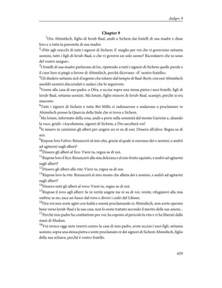 Chapter 9
1
Ora Abimèlech, figlio di Ierub-Baal, andò a Sichem dai fratelli di sua madre e disse
loro e a tutta la parentela di sua madre:
2
«Dite agli orecchi di tutti i signori di Sichem: E' meglio per voi che vi governino settanta
uomini, tutti i figli di Ierub-Baal, o che vi governi un solo uomo? Ricordatevi che io sono
del vostro sangue».
3
I fratelli di sua madre parlarono di lui, ripetendo a tutti i signori di Sichem quelle parole e
il cuor loro si piegò a favore di Abimèlech, perché dicevano: «E' nostro fratello».
4
Gli diedero settanta sicli d'argento che tolsero dal tempio di Baal-Berit; con essi Abimèlech
assoldò uomini sfaccendati e audaci che lo seguirono.
5
Venne alla casa di suo padre, a Ofra, e uccise sopra una stessa pietra i suoi fratelli, figli di
Ierub-Baal, settanta uomini. Ma Iotam, figlio minore di Ierub-Baal, scampò, perché si era
nascosto.
6
Tutti i signori di Sichem e tutta Bet-Millo si radunarono e andarono a proclamare re
Abimèlech presso la Quercia della Stele che si trova a Sichem.
7
Ma Iotam, informato della cosa, andò a porsi sulla sommità del monte Garizim e, alzando
la voce, gridò: «Ascoltatemi, signori di Sichem, e Dio ascolterà voi!
8
Si misero in cammino gli alberi per ungere un re su di essi. Dissero all'ulivo: Regna su di
noi.
9
Rispose loro l'ulivo: Rinuncerò al mio olio, grazie al quale si onorano dei e uomini, e andrò
ad agitarmi sugli alberi?
10
Dissero gli alberi al fico: Vieni tu, regna su di noi.
11
Rispose loro il fico: Rinuncerò alla mia dolcezza e al mio frutto squisito, e andrò ad agitarmi
sugli alberi?
12
Dissero gli alberi alla vite: Vieni tu, regna su di noi.
13
Rispose loro la vite: Rinuncerò al mio mosto che allieta dei e uomini, e andrò ad agitarmi
sugli alberi?
14
Dissero tutti gli alberi al rovo: Vieni tu, regna su di noi.
15
Rispose il rovo agli alberi: Se in verità ungete me re su di voi, venite, rifugiatevi alla mia
ombra; se no, esca un fuoco dal rovo e divori i cedri del Libano.
16
Ora voi non avete agito con lealtà e onestà proclamando re Abimèlech, non avete operato
bene verso Ierub-Baal e la sua casa, non lo avete trattato secondo il merito delle sue azioni...
17
Perché mio padre ha combattuto per voi, ha esposto al pericolo la vita e vi ha liberati dalle
mani di Madian.
18
Voi invece oggi siete insorti contro la casa di mio padre, avete ucciso i suoi figli, settanta
uomini, sopra una stessa pietra e avete proclamato re dei signori di Sichem Abimèlech, figlio
della sua schiava, perché è vostro fratello.
459
Judges 9
 