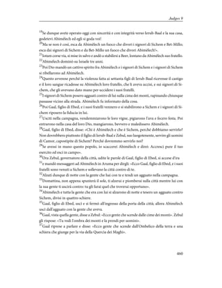 19
Se dunque avete operato oggi con sincerità e con integrità verso Ierub-Baal e la sua casa,
godetevi Abimèlech ed egli si goda voi!
20
Ma se non è così, esca da Abimèlech un fuoco che divori i signori di Sichem e Bet-Millo;
esca dai signori di Sichem e da Bet-Millo un fuoco che divori Abimèlech!».
21
Iotam corse via, si mise in salvo e andò a stabilirsi a Beer, lontano da Abimèlech suo fratello.
22
Abimèlech dominò su Israele tre anni.
23
Poi Dio mandò un cattivo spirito fra Abimèlech e i signori di Sichem e i signori di Sichem
si ribellarono ad Abimèlech.
24
Questo avvenne perché la violenza fatta ai settanta figli di Ierub-Baal ricevesse il castigo
e il loro sangue ricadesse su Abimèlech loro fratello, che li aveva uccisi, e sui signori di Si-
chem, che gli avevano dato mano per uccidere i suoi fratelli.
25
I signori di Sichem posero agguati contro di lui sulla cima dei monti, rapinando chiunque
passasse vicino alla strada. Abimèlech fu informato della cosa.
26
Poi Gaal, figlio di Ebed, e i suoi fratelli vennero e si stabilirono a Sichem e i signori di Si-
chem riposero la fiducia in lui.
27
Usciti nella campagna, vendemmiarono le loro vigne, pigiarono l'uva e fecero festa. Poi
entrarono nella casa del loro Dio, mangiarono, bevvero e maledissero Abimèlech.
28
Gaal, figlio di Ebed, disse: «Chi è Abimèlech e che è Sichem, perché dobbiamo servirlo?
Non dovrebbero piuttosto il figlio di Ierub-Baal e Zebul, suo luogotenente, servire gli uomini
di Camor, capostipite di Sichem? Perché dovremmo servirlo noi?
29
Se avessi in mano questo popolo, io scaccerei Abimèlech e direi: Accresci pure il tuo
esercito ed esci in campo».
30
Ora Zebul, governatore della città, udite le parole di Gaal, figlio di Ebed, si accese d'ira
31
e mandò messaggeri ad Abimèlech in Aruma per dirgli: «Ecco Gaal, figlio di Ebed, e i suoi
fratelli sono venuti a Sichem e sollevano la città contro di te.
32
Alzati dunque di notte con la gente che hai con te e tendi un agguato nella campagna.
33
Domattina, non appena spunterà il sole, ti alzerai e piomberai sulla città mentre lui con
la sua gente ti uscirà contro: tu gli farai quel che troverai opportuno».
34
Abimèlech e tutta la gente che era con lui si alzarono di notte e tesero un agguato contro
Sichem, divisi in quattro schiere.
35
Gaal, figlio di Ebed, uscì e si fermò all'ingresso della porta della città; allora Abimèlech
uscì dall'agguato con la gente che aveva.
36
Gaal, vista quella gente, disse a Zebul: «Ecco gente che scende dalle cime dei monti». Zebul
gli rispose: «Tu vedi l'ombra dei monti e la prendi per uomini».
37
Gaal riprese a parlare e disse: «Ecco gente che scende dall'Ombelico della terra e una
schiera che giunge per la via della Quercia dei Maghi».
460
Judges 9
 