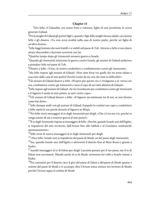 Chapter 11
1
Ora Iefte, il Galaadita, era uomo forte e valoroso, figlio di una prostituta; lo aveva
generato Gàlaad.
2
Poi la moglie di Gàlaad gli partorì figli e, quando i figli della moglie furono adulti, cacciarono
Iefte e gli dissero: «Tu non avrai eredità nella casa di nostro padre, perché sei figlio di
un'altra donna».
3
Iefte fuggì lontano dai suoi fratelli e si stabilì nel paese di Tob. Attorno a Iefte si raccolsero
alcuni sfaccendati e facevano scorrerie con lui.
4
Qualche tempo dopo gli Ammoniti mossero guerra a Israele.
5
Quando gli Ammoniti iniziarono la guerra contro Israele, gli anziani di Gàlaad andarono
a prendere Iefte nel paese di Tob.
6
Dissero a Iefte: «Vieni, sii nostro condottiero e combatteremo contro gli Ammoniti».
7
Ma Iefte rispose agli anziani di Gàlaad: «Non siete forse voi quelli che mi avete odiato e
scacciato dalla casa di mio padre? Perché venite da me ora che siete in difficoltà?».
8
Gli anziani di Gàlaad dissero a Iefte: «Proprio per questo ora ci rivolgiamo a te: verrai con
noi, combatterai contro gli Ammoniti e sarai il capo di noi tutti abitanti di Gàlaad».
9
Iefte rispose agli anziani di Gàlaad: «Se mi riconducete per combattere contro gli Ammoniti
e il Signore li mette in mio potere, io sarò vostro capo».
10
Gli anziani di Gàlaad dissero a Iefte: «Il Signore sia testimone tra di noi, se non faremo
come hai detto».
11
Iefte dunque andò con gli anziani di Gàlaad; il popolo lo costituì suo capo e condottiero
e Iefte ripetè le sue parole davanti al Signore in Mizpa.
12
Poi Iefte inviò messaggeri al re degli Ammoniti per dirgli: «Che c'è tra me e te, perché tu
venga contro di me a muover guerra al mio paese?».
13
Il re degli Ammoniti rispose ai messaggeri di Iefte: «Perché, quando Israele uscì dall'Egitto,
si impadronì del mio territorio, dall'Arnon fino allo Iabbok e al Giordano; restituiscilo
spontaneamente».
14
Iefte inviò di nuovo messaggeri al re degli Ammoniti per dirgli:
15
«Dice Iefte: Israele non si impadronì del paese di Moab, né del paese degli Ammoniti;
16
ma, quando Israele uscì dall'Egitto e attraversò il deserto fino al Mare Rosso e giunse a
Kades,
17
mandò messaggeri al re di Edom per dirgli: Lasciami passare per il tuo paese, ma il re di
Edom non acconsentì. Mandò anche al re di Moab, nemmeno lui volle e Israele rimase a
Kades.
18
Poi camminò per il deserto, fece il giro del paese di Edom e del paese di Moab, giunse a
oriente del paese di Moab e si accampò oltre l'Arnon senza entrare nei territori di Moab;
perché l'Arnon segna il confine di Moab.
464
Judges 11
 