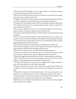 19
Allora Israele mandò messaggeri a Sicon, re degli Amorrei, re di Chesbon, e gli disse:
Lasciaci passare dal tuo paese, per arrivare al nostro.
20
Ma Sicon non si fidò che Israele passasse per i suoi confini; anzi radunò tutta la sua gente,
si accampò a Iaaz e combattè contro Israele.
21
Il Signore, Dio d'Israele, mise Sicon e tutta la sua gente nelle mani d'Israele, che li sconfisse;
così Israele conquistò tutto il paese degli Amorrei che abitavano quel territorio;
22
conquistò tutti i territori degli Amorrei, dall'Arnon allo Iabbok e dal deserto al Giordano.
23
Ora il Signore, Dio d'Israele, ha scacciato gli Amorrei davanti a Israele suo popolo e tu
vorresti possedere il loro paese?
24
Non possiedi tu quello che Camos tuo dio ti ha fatto possedere? Così anche noi pos-
siederemo il paese di quelli che il Signore ha scacciati davanti a noi.
25
Sei tu forse più di Balak, figlio di Zippor, re di Moab? Mosse forse querela ad Israele o gli
fece guerra?
26
Da trecento anni Israele abita a Chesbon e nelle sue dipendenze, ad Aroer e nelle sue di-
pendenze e in tutte le città lungo l'Arnon; perché non gliele avete tolte durante questo tempo?
27
Io non ti ho fatto torto e tu agisci male verso di me, muovendomi guerra; il Signore giudice
giudichi oggi tra gli Israeliti e gli Ammoniti!».
28
Ma il re degli Ammoniti non ascoltò le parole che Iefte gli aveva mandato a dire.
29
Allora lo spirito del Signore venne su Iefte ed egli attraversò Gàlaad e Manàsse, passò a
Mizpa di Gàlaad e da Mizpa di Gàlaad raggiunse gli Ammoniti.
30
Iefte fece voto al Signore e disse: «Se tu mi metti nelle mani gli Ammoniti,
31
la persona che uscirà per prima dalle porte di casa mia per venirmi incontro, quando
tornerò vittorioso dagli Ammoniti, sarà per il Signore e io l'offrirò in olocausto».
32
Quindi Iefte raggiunse gli Ammoniti per combatterli e il Signore glieli mise nelle mani.
33
Egli li sconfisse da Aroer fin verso Minnit, prendendo loro venti città, e fino ad Abel-
Cheramin. Così gli Ammoniti furono umiliati davanti agli Israeliti.
34
Poi Iefte tornò a Mizpa, verso casa sua; ed ecco uscirgli incontro la figlia, con timpani e
danze. Era l'unica figlia: non aveva altri figli, né altre figlie.
35
Appena la vide, si stracciò le vesti e disse: «Figlia mia, tu mi hai rovinato! Anche tu sei
con quelli che mi hanno reso infelice! Io ho dato la mia parola al Signore e non posso ritir-
armi».
36
Essa gli disse: «Padre mio, se hai dato parola al Signore, fà di me secondo quanto è uscito
dalla tua bocca, perché il Signore ti ha concesso vendetta sugli Ammoniti, tuoi nemici».
37
Poi disse al padre: «Mi sia concesso questo: lasciami libera per due mesi, perché io vada
errando per i monti a piangere la mia verginità con le mie compagne».
38
Egli le rispose: «Và!», e la lasciò andare per due mesi. Essa se ne andò con le compagne e
pianse sui monti la sua verginità.
465
Judges 11
 