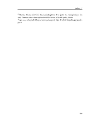 39
Alla fine dei due mesi tornò dal padre ed egli fece di lei quello che aveva promesso con
voto. Essa non aveva conosciuto uomo; di qui venne in Israele questa usanza:
40
ogni anno le fanciulle d'Israele vanno a piangere la figlia di Iefte il Galaadita, per quattro
giorni.
466
Judges 11
 