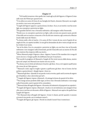 Chapter 13
1
Gli Israeliti tornarono a fare quello che è male agli occhi del Signore e il Signore li mise
nelle mani dei Filistei per quarant'anni.
2
C'era allora un uomo di Zorea di una famiglia dei Daniti, chiamato Manoach; sua moglie
era sterile e non aveva mai partorito.
3
L'angelo del Signore apparve a questa donna e le disse: «Ecco, tu sei sterile e non hai avuto
figli, ma concepirai e partorirai un figlio.
4
Ora guardati dal bere vino o bevanda inebriante e dal mangiare nulla d'immondo.
5
Poiché ecco, tu concepirai e partorirai un figlio, sulla cui testa non passerà rasoio, perché
il fanciullo sarà un nazireo consacrato a Dio fin dal seno materno; egli comincerà a liberare
Israele dalle mani dei Filistei».
6
La donna andò a dire al marito: «Un uomo di Dio è venuto da me; aveva l'aspetto di un
angelo di Dio, un aspetto terribile. Io non gli ho domandato da dove veniva ed egli non mi
ha rivelato il suo nome,
7
ma mi ha detto: Ecco tu concepirai e partorirai un figlio; ora non bere vino né bevanda
inebriante e non mangiare nulla d'immondo, perché il fanciullo sarà un nazireo di Dio dal
seno materno fino al giorno della sua morte».
8
Allora Manoach pregò il Signore e disse: «Signore, l'uomo di Dio mandato da te venga di
nuovo da noi e c'insegni quello che dobbiamo fare per il nascituro».
9
Dio ascoltò la preghiera di Manoach e l'angelo di Dio tornò ancora dalla donna, mentre
stava nel campo; ma Manoach suo marito non era con lei.
10
La donna corse in fretta ad informare il marito e gli disse: «Ecco, mi è apparso quell'uomo
che venne da me l'altro giorno».
11
Manoach si alzò, seguì la moglie e giunto a quell'uomo gli disse: «Sei tu l'uomo che hai
parlato a questa donna?». Quegli rispose: «Sono io».
12
Manoach gli disse: «Quando la tua parola si sarà avverata, quale sarà la norma da seguire
per il bambino e che si dovrà fare per lui?».
13
L'angelo del Signore rispose a Manoach: «Si astenga la donna da quanto le ho detto.
14
Non mangi nessun prodotto della vigna, né beva vino o bevanda inebriante e non mangi
nulla d'immondo; osservi quanto le ho comandato».
15
Manoach disse all'angelo del Signore: «Permettici di trattenerti e di prepararti un capretto!».
16
L'angelo del Signore rispose a Manoach: «Anche se tu mi trattenessi, non mangerei il tuo
cibo; ma se vuoi fare un olocausto, offrilo al Signore». Manoach non sapeva che quello fosse
l'angelo del Signore.
17
Poi Manoach disse all'angelo del Signore: «Come ti chiami, perché quando si saranno
avverate le tue parole, noi ti rendiamo onore?».
18
L'angelo del Signore gli rispose: «Perché mi chiedi il nome? Esso è misterioso».
468
Judges 13
 