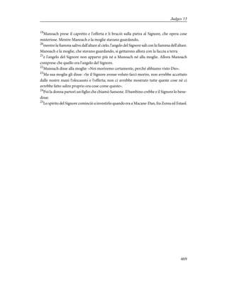 19
Manoach prese il capretto e l'offerta e li bruciò sulla pietra al Signore, che opera cose
misteriose. Mentre Manoach e la moglie stavano guardando,
20
mentre la fiamma saliva dall'altare al cielo, l'angelo del Signore salì con la fiamma dell'altare.
Manoach e la moglie, che stavano guardando, si gettarono allora con la faccia a terra
21
e l'angelo del Signore non apparve più né a Manoach né alla moglie. Allora Manoach
comprese che quello era l'angelo del Signore.
22
Manoach disse alla moglie: «Noi moriremo certamente, perché abbiamo visto Dio».
23
Ma sua moglie gli disse: «Se il Signore avesse voluto farci morire, non avrebbe accettato
dalle nostre mani l'olocausto e l'offerta; non ci avrebbe mostrato tutte queste cose né ci
avrebbe fatto udire proprio ora cose come queste».
24
Poi la donna partorì un figlio che chiamò Sansone. Il bambino crebbe e il Signore lo bene-
disse.
25
Lo spirito del Signore cominciò a investirlo quando era a Macane-Dan, fra Zorea ed Estaol.
469
Judges 13
 