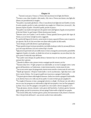 Chapter 14
1
Sansone scese poi a Timna e a Timna vide una donna tra le figlie dei Filistei.
2
Tornato a casa, disse al padre e alla madre: «Ho visto a Timna una donna, una figlia dei
Filistei; ora prendetemela in moglie».
3
Suo padre e sua madre gli dissero: «Non c'è una donna tra le figlie dei tuoi fratelli e in tutto
il nostro popolo, perché tu vada a prenderti una moglie tra i Filistei non circoncisi?». Ma
Sansone rispose al padre: «Prendimi quella, perché mi piace».
4
Suo padre e sua madre non sapevano che questo veniva dal Signore, il quale cercava pretesto
di lite dai Filistei. In quel tempo i Filistei dominavano Israele.
5
Sansone scese con il padre e con la madre a Timna; quando furono giunti alle vigne di
Timna, ecco un leone venirgli incontro ruggendo.
6
Lo spirito del Signore lo investì e, senza niente in mano, squarciò il leone come si squarcia
un capretto. Ma di ciò che aveva fatto non disse nulla al padre né alla madre.
7
Scese dunque, parlò alla donna e questa gli piacque.
8
Dopo qualche tempo tornò per prenderla e uscì dalla strada per vedere la carcassa del leone:
ecco nel corpo del leone c'era uno sciame d'api e il miele.
9
Egli prese di quel miele nel cavo delle mani e si mise a mangiarlo camminando; quand'ebbe
raggiunto il padre e la madre, ne diede loro ed essi ne mangiarono; ma non disse loro che
aveva preso il miele dal corpo del leone.
10
Suo padre scese dunque da quella donna e Sansone fece ivi un banchetto, perché così
usavano fare i giovani.
11
Quando lo ebbero visto, presero trenta compagni perché stessero con lui.
12
Sansone disse loro: «Voglio proporvi un indovinello; se voi me lo spiegate entro i sette
giorni del banchetto e se l'indovinate, vi darò trenta tuniche e trenta mute di vesti;
13
ma se non sarete capaci di spiegarmelo, darete trenta tuniche e trenta mute di vesti a me».
14
Quelli gli risposero: «Proponi l'indovinello e noi lo ascolteremo». Egli disse loro: e dal
forte è uscito il dolce». Per tre giorni quelli non riuscirono a spiegare l'indovinello.
15
Al quarto giorno dissero alla moglie di Sansone: «Induci tuo marito a spiegarti l'indovinello;
se no daremo fuoco a te e alla casa di tuo padre. Ci avete invitati qui per spogliarci?».
16
La moglie di Sansone si mise a piangergli attorno e a dirgli: «Tu hai per me solo odio e
non mi ami; hai proposto un indovinello ai figli del mio popolo e non me l'hai spiegato!».
Le disse: «Ecco, non l'ho spiegato a mio padre né a mia madre e dovrei spiegarlo a te?».
17
Essa gli pianse attorno, durante i sette giorni del banchetto; il settimo giorno Sansone
glielo spiegò, perché lo tormentava, ed essa spiegò l'indovinello ai figli del suo popolo.
18
Gli uomini della città, il settimo giorno, prima che tramontasse il sole, dissero a Sansone:
Che c'è di più forte del leone?». non avreste sciolto il mio indovinello».
470
Judges 14
 