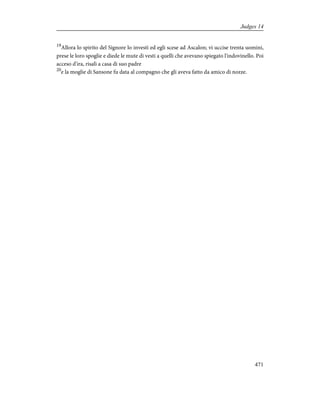 19
Allora lo spirito del Signore lo investì ed egli scese ad Ascalon; vi uccise trenta uomini,
prese le loro spoglie e diede le mute di vesti a quelli che avevano spiegato l'indovinello. Poi
acceso d'ira, risalì a casa di suo padre
20
e la moglie di Sansone fu data al compagno che gli aveva fatto da amico di nozze.
471
Judges 14
 