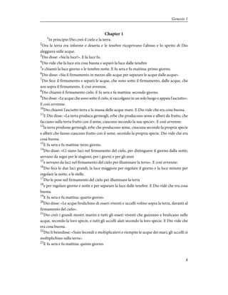 Chapter 1
1
In principio Dio creò il cielo e la terra.
2
Ora la terra era informe e deserta e le tenebre ricoprivano l'abisso e lo spirito di Dio
aleggiava sulle acque.
3
Dio disse: «Sia la luce!». E la luce fu.
4
Dio vide che la luce era cosa buona e separò la luce dalle tenebre
5
e chiamò la luce giorno e le tenebre notte. E fu sera e fu mattina: primo giorno.
6
Dio disse: «Sia il firmamento in mezzo alle acque per separare le acque dalle acque».
7
Dio fece il firmamento e separò le acque, che sono sotto il firmamento, dalle acque, che
son sopra il firmamento. E così avvenne.
8
Dio chiamò il firmamento cielo. E fu sera e fu mattina: secondo giorno.
9
Dio disse: «Le acque che sono sotto il cielo, si raccolgano in un solo luogo e appaia l'asciutto».
E così avvenne.
10
Dio chiamò l'asciutto terra e la massa delle acque mare. E Dio vide che era cosa buona.
11
E Dio disse: «La terra produca germogli, erbe che producono seme e alberi da frutto, che
facciano sulla terra frutto con il seme, ciascuno secondo la sua specie». E così avvenne:
12
la terra produsse germogli, erbe che producono seme, ciascuna secondo la propria specie
e alberi che fanno ciascuno frutto con il seme, secondo la propria specie. Dio vide che era
cosa buona.
13
E fu sera e fu mattina: terzo giorno.
14
Dio disse: «Ci siano luci nel firmamento del cielo, per distinguere il giorno dalla notte;
servano da segni per le stagioni, per i giorni e per gli anni
15
e servano da luci nel firmamento del cielo per illuminare la terra». E così avvenne:
16
Dio fece le due luci grandi, la luce maggiore per regolare il giorno e la luce minore per
regolare la notte, e le stelle.
17
Dio le pose nel firmamento del cielo per illuminare la terra
18
e per regolare giorno e notte e per separare la luce dalle tenebre. E Dio vide che era cosa
buona.
19
E fu sera e fu mattina: quarto giorno.
20
Dio disse: «Le acque brulichino di esseri viventi e uccelli volino sopra la terra, davanti al
firmamento del cielo».
21
Dio creò i grandi mostri marini e tutti gli esseri viventi che guizzano e brulicano nelle
acque, secondo la loro specie, e tutti gli uccelli alati secondo la loro specie. E Dio vide che
era cosa buona.
22
Dio li benedisse: «Siate fecondi e moltiplicatevi e riempite le acque dei mari; gli uccelli si
moltiplichino sulla terra».
23
E fu sera e fu mattina: quinto giorno.
4
Genesis 1
 