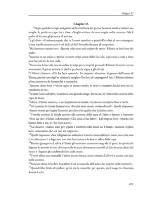 Chapter 15
1
Dopo qualche tempo, nei giorni della mietitura del grano, Sansone andò a visitare sua
moglie, le portò un capretto e disse: «Voglio entrare da mia moglie nella camera». Ma il
padre di lei non gli permise di entrare
2
e gli disse: «Credevo proprio che tu l'avessi ripudiata e perciò l'ho data al tuo compagno;
la sua sorella minore non è più bella di lei? Prendila dunque al suo posto».
3
Ma Sansone rispose loro: «Questa volta non sarò colpevole verso i Filistei, se farò loro del
male».
4
Sansone se ne andò e catturò trecento volpi; prese delle fiaccole, legò coda e coda e mise
una fiaccola fra le due code.
5
Poi accese le fiaccole, lasciò andare le volpi per i campi di grano dei Filistei e bruciò i covoni
ammassati, il grano tuttora in piedi e perfino le vigne e gli oliveti.
6
I Filistei chiesero: «Chi ha fatto questo?». Fu risposto: «Sansone, il genero dell'uomo di
Timna, perché costui gli ha ripreso la moglie e l'ha data al compagno di lui». I Filistei salirono
e bruciarono tra le fiamme lei e suo padre.
7
Sansone disse loro: «Poiché agite in questo modo, io non la smetterò finché non mi sia
vendicato di voi».
8
Li battè l'uno sull'altro, facendone una grande strage. Poi scese e si ritirò nella caverna della
rupe di Etam.
9
Allora i Filistei vennero, si accamparono in Giuda e fecero una scorreria fino a Lechi.
10
Gli uomini di Giuda dissero loro: «Perché siete venuti contro di noi?». Quelli risposero:
«Siamo venuti per legare Sansone; per fare a lui quello che ha fatto a noi».
11
Tremila uomini di Giuda scesero alla caverna della rupe di Etam e dissero a Sansone:
«Non sai che i Filistei ci dominano? Che cosa ci hai fatto?». Egli rispose loro: «Quello che
hanno fatto a me, io l'ho fatto a loro».
12
Gli dissero: «Siamo scesi per legarti e metterti nelle mani dei Filistei». Sansone replicò
loro: «Giuratemi che voi non mi colpirete».
13
Quelli risposero: «No, ti legheremo soltanto e ti metteremo nelle loro mani; ma certo non
ti uccideremo». Lo legarono con due funi nuove e lo fecero salire dalla rupe.
14
Mentre giungeva a Lechi e i Filistei gli venivano incontro con grida di gioia, lo spirito del
Signore lo investì; le funi che aveva alle braccia divennero come fili di lino bruciacchiati dal
fuoco e i legami gli caddero disfatti dalle mani.
15
Trovò allora una mascella d'asino ancora fresca, stese la mano, l'afferrò e uccise con essa
mille uomini.
16
Sansone disse: li ho ben macellati! Con la mascella dell'asino, ho colpito mille uomini!».
17
Quand'ebbe finito di parlare, gettò via la mascella; per questo, quel luogo fu chiamato
Ramat-Lechi.
472
Judges 15
 