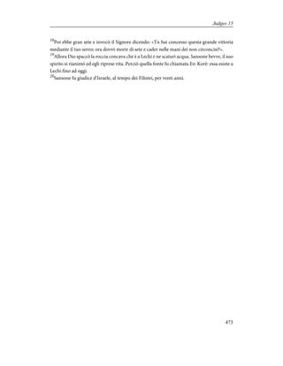 18
Poi ebbe gran sete e invocò il Signore dicendo: «Tu hai concesso questa grande vittoria
mediante il tuo servo; ora dovrò morir di sete e cader nelle mani dei non circoncisi?».
19
Allora Dio spaccò la roccia concava che è a Lechi e ne scaturì acqua. Sansone bevve, il suo
spirito si rianimò ed egli riprese vita. Perciò quella fonte fu chiamata En-Korè: essa esiste a
Lechi fino ad oggi.
20
Sansone fu giudice d'Israele, al tempo dei Filistei, per venti anni.
473
Judges 15
 