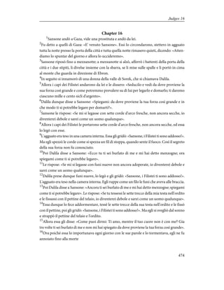 Chapter 16
1
Sansone andò a Gaza, vide una prostituta e andò da lei.
2
Fu detto a quelli di Gaza: «E' venuto Sansone». Essi lo circondarono, stettero in agguato
tutta la notte presso la porta della città e tutta quella notte rimasero quieti, dicendo: «Atten-
diamo lo spuntar del giorno e allora lo uccideremo».
3
Sansone riposò fino a mezzanotte; a mezzanotte si alzò, afferrò i battenti della porta della
città e i due stipiti, li divelse insieme con la sbarra, se li mise sulle spalle e li portò in cima
al monte che guarda in direzione di Ebron.
4
In seguito si innamorò di una donna della valle di Sorek, che si chiamava Dalila.
5
Allora i capi dei Filistei andarono da lei e le dissero: «Seducilo e vedi da dove proviene la
sua forza così grande e come potremmo prevalere su di lui per legarlo e domarlo; ti daremo
ciascuno mille e cento sicli d'argento».
6
Dalila dunque disse a Sansone: «Spiegami: da dove proviene la tua forza così grande e in
che modo ti si potrebbe legare per domarti?».
7
Sansone le rispose: «Se mi si legasse con sette corde d'arco fresche, non ancora secche, io
diventerei debole e sarei come un uomo qualunque».
8
Allora i capi dei Filistei le portarono sette corde d'arco fresche, non ancora secche, ed essa
lo legò con esse.
9
L'agguato era teso in una camera interna. Essa gli gridò: «Sansone, i Filistei ti sono addosso!».
Ma egli spezzò le corde come si spezza un fil di stoppa, quando sente il fuoco. Così il segreto
della sua forza non fu conosciuto.
10
Poi Dalila disse a Sansone: «Ecco tu ti sei burlato di me e mi hai detto menzogne; ora
spiegami come ti si potrebbe legare».
11
Le rispose: «Se mi si legasse con funi nuove non ancora adoperate, io diventerei debole e
sarei come un uomo qualunque».
12
Dalila prese dunque funi nuove, lo legò e gli gridò: «Sansone, i Filistei ti sono addosso!».
L'agguato era teso nella camera interna. Egli ruppe come un filo le funi che aveva alle braccia.
13
Poi Dalila disse a Sansone: «Ancora ti sei burlato di me e mi hai detto menzogne; spiegami
come ti si potrebbe legare». Le rispose: «Se tu tessessi le sette trecce della mia testa nell'ordito
e le fissassi con il pettine del telaio, io diventerei debole e sarei come un uomo qualunque».
14
Essa dunque lo fece addormentare, tessè le sette trecce della sua testa nell'ordito e le fissò
con il pettine, poi gli gridò: «Sansone, i Filistei ti sono addosso!». Ma egli si svegliò dal sonno
e strappò il pettine del telaio e l'ordito.
15
Allora essa gli disse: «Come puoi dirmi: Ti amo, mentre il tuo cuore non è con me? Gia
tre volte ti sei burlato di me e non mi hai spiegato da dove proviene la tua forza così grande».
16
Ora poiché essa lo importunava ogni giorno con le sue parole e lo tormentava, egli ne fu
annoiato fino alla morte
474
Judges 16
 