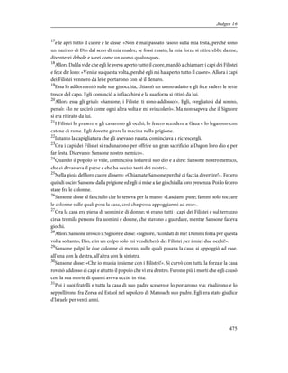 17
e le aprì tutto il cuore e le disse: «Non è mai passato rasoio sulla mia testa, perché sono
un nazireo di Dio dal seno di mia madre; se fossi rasato, la mia forza si ritirerebbe da me,
diventerei debole e sarei come un uomo qualunque».
18
Allora Dalila vide che egli le aveva aperto tutto il cuore, mandò a chiamare i capi dei Filistei
e fece dir loro: «Venite su questa volta, perché egli mi ha aperto tutto il cuore». Allora i capi
dei Filistei vennero da lei e portarono con sé il denaro.
19
Essa lo addormentò sulle sue ginocchia, chiamò un uomo adatto e gli fece radere le sette
trecce del capo. Egli cominciò a infiacchirsi e la sua forza si ritirò da lui.
20
Allora essa gli gridò: «Sansone, i Filistei ti sono addosso!». Egli, svegliatosi dal sonno,
pensò: «Io ne uscirò come ogni altra volta e mi svincolerò». Ma non sapeva che il Signore
si era ritirato da lui.
21
I Filistei lo presero e gli cavarono gli occhi; lo fecero scendere a Gaza e lo legarono con
catene di rame. Egli dovette girare la macina nella prigione.
22
Intanto la capigliatura che gli avevano rasata, cominciava a ricrescergli.
23
Ora i capi dei Filistei si radunarono per offrire un gran sacrificio a Dagon loro dio e per
far festa. Dicevano: Sansone nostro nemico».
24
Quando il popolo lo vide, cominciò a lodare il suo dio e a dire: Sansone nostro nemico,
che ci devastava il paese e che ha ucciso tanti dei nostri».
25
Nella gioia del loro cuore dissero: «Chiamate Sansone perché ci faccia divertire!». Fecero
quindi uscire Sansone dalla prigione ed egli si mise a far giochi alla loro presenza. Poi lo fecero
stare fra le colonne.
26
Sansone disse al fanciullo che lo teneva per la mano: «Lasciami pure; fammi solo toccare
le colonne sulle quali posa la casa, così che possa appoggiarmi ad esse».
27
Ora la casa era piena di uomini e di donne; vi erano tutti i capi dei Filistei e sul terrazzo
circa tremila persone fra uomini e donne, che stavano a guardare, mentre Sansone faceva
giochi.
28
Allora Sansone invocò il Signore e disse: «Signore, ricordati di me! Dammi forza per questa
volta soltanto, Dio, e in un colpo solo mi vendicherò dei Filistei per i miei due occhi!».
29
Sansone palpò le due colonne di mezzo, sulle quali posava la casa; si appoggiò ad esse,
all'una con la destra, all'altra con la sinistra.
30
Sansone disse: «Che io muoia insieme con i Filistei!». Si curvò con tutta la forza e la casa
rovinò addosso ai capi e a tutto il popolo che vi era dentro. Furono più i morti che egli causò
con la sua morte di quanti aveva uccisi in vita.
31
Poi i suoi fratelli e tutta la casa di suo padre scesero e lo portarono via; risalirono e lo
seppellirono fra Zorea ed Estaol nel sepolcro di Manoach suo padre. Egli era stato giudice
d'Israele per venti anni.
475
Judges 16
 