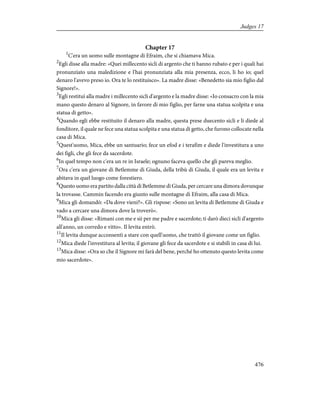 Chapter 17
1
C'era un uomo sulle montagne di Efraim, che si chiamava Mica.
2
Egli disse alla madre: «Quei millecento sicli di argento che ti hanno rubato e per i quali hai
pronunziato una maledizione e l'hai pronunziata alla mia presenza, ecco, li ho io; quel
denaro l'avevo preso io. Ora te lo restituisco». La madre disse: «Benedetto sia mio figlio dal
Signore!».
3
Egli restituì alla madre i millecento sicli d'argento e la madre disse: «Io consacro con la mia
mano questo denaro al Signore, in favore di mio figlio, per farne una statua scolpita e una
statua di getto».
4
Quando egli ebbe restituito il denaro alla madre, questa prese duecento sicli e li diede al
fonditore, il quale ne fece una statua scolpita e una statua di getto, che furono collocate nella
casa di Mica.
5
Quest'uomo, Mica, ebbe un santuario; fece un efod e i terafim e diede l'investitura a uno
dei figli, che gli fece da sacerdote.
6
In quel tempo non c'era un re in Israele; ognuno faceva quello che gli pareva meglio.
7
Ora c'era un giovane di Betlemme di Giuda, della tribù di Giuda, il quale era un levita e
abitava in quel luogo come forestiero.
8
Questo uomo era partito dalla città di Betlemme di Giuda, per cercare una dimora dovunque
la trovasse. Cammin facendo era giunto sulle montagne di Efraim, alla casa di Mica.
9
Mica gli domandò: «Da dove vieni?». Gli rispose: «Sono un levita di Betlemme di Giuda e
vado a cercare una dimora dove la troverò».
10
Mica gli disse: «Rimani con me e sii per me padre e sacerdote; ti darò dieci sicli d'argento
all'anno, un corredo e vitto». Il levita entrò.
11
Il levita dunque acconsentì a stare con quell'uomo, che trattò il giovane come un figlio.
12
Mica diede l'investitura al levita; il giovane gli fece da sacerdote e si stabilì in casa di lui.
13
Mica disse: «Ora so che il Signore mi farà del bene, perché ho ottenuto questo levita come
mio sacerdote».
476
Judges 17
 