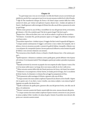 Chapter 18
1
In quel tempo non c'era un re in Israele e la tribù dei Daniti cercava un territorio per
stabilirvisi, perché fino a quei giorni non le era toccata nessuna eredità fra le tribù d'Israele.
2
I figli di Dan mandarono dunque da Zorea e da Estaol cinque uomini della loro tribù,
uomini di valore, per visitare ed esplorare il paese; dissero loro: «Andate ad esplorare il
Paese!». Quelli giunsero sulle montagne di Efraim fino alla casa di Mica e passarono la notte
in quel luogo.
3
Mentre erano presso la casa di Mica, riconobbero la voce del giovane levita; avvicinatisi,
gli chiesero: «Chi ti ha condotto qua? Che fai in questo luogo? Che hai tu qui?».
4
Rispose loro: «Mica mi ha fatto così e così, mi dà un salario e io gli faccio da sacerdote».
5
Gli dissero: «Consulta Dio, perché possiamo sapere se il viaggio che abbiamo intrapreso
avrà buon esito».
6
Il sacerdote rispose loro: «Andate in pace, il viaggio che fate è sotto lo sguardo del Signore».
7
I cinque uomini continuarono il viaggio e arrivarono a Lais e videro che il popolo, che vi
abitava, viveva in sicurezza secondo i costumi di quelli di Sidòne, tranquillo e fidente; non
c'era nel paese chi, usurpando il potere, facesse qualcosa di offensivo; erano lontani da quelli
di Sidòne e non avevano relazione con nessuno.
8
Poi tornarono ai loro fratelli a Zorea e a Estaol e i fratelli chiesero loro: «Che notizie port-
ate?».
9
Quelli risposero: «Alziamoci e andiamo contro quella gente, poiché abbiamo visto il paese
ed è ottimo. E voi rimanete inattivi? Non indugiate a partire per andare a prendere in possesso
il paese.
10
Quando arriverete là, troverete un popolo che non sospetta di nulla. Il paese è vasto e Dio
ve lo ha messo nelle mani; è un luogo dove non manca nulla di ciò che è sulla terra».
11
Allora seicento uomini della tribù dei Daniti partirono da Zorea e da Estaol, ben armati.
12
Andarono e si accamparono a Kiriat-Iearim, in Giuda; perciò il luogo, che è a occidente
di Kiriat-Iearim, fu chiamato e si chiama fino ad oggi l'accampamento di Dan.
13
Di là passarono sulle montagne di Efraim e giunsero alla casa di Mica.
14
I cinque uomini che erano andati a esplorare il paese di Lais dissero ai loro fratelli: «Sapete
che in queste case c'è un efod, ci sono i terafim, una statua scolpita e una statua di getto?
Sappiate ora quello che dovete fare».
15
Quelli si diressero da quella parte, giunsero alla casa del giovane levita, cioè alla casa di
Mica, e lo salutarono.
16
Mentre i seicento uomini dei Daniti, muniti delle loro armi, stavano davanti alla porta,
17
e i cinque uomini che erano andati a esplorare il paese vennero, entrarono in casa, presero
la statua scolpita, l'efod, i terafim e la statua di getto. Intanto il sacerdote stava davanti alla
porta con i seicento uomini armati.
477
Judges 18
 