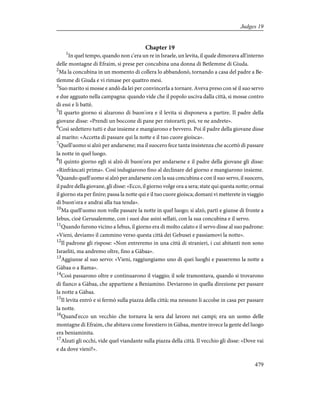 Chapter 19
1
In quel tempo, quando non c'era un re in Israele, un levita, il quale dimorava all'interno
delle montagne di Efraim, si prese per concubina una donna di Betlemme di Giuda.
2
Ma la concubina in un momento di collera lo abbandonò, tornando a casa del padre a Be-
tlemme di Giuda e vi rimase per quattro mesi.
3
Suo marito si mosse e andò da lei per convincerla a tornare. Aveva preso con sé il suo servo
e due agguato nella campagna: quando vide che il popolo usciva dalla città, si mosse contro
di essi e li battè.
5
Il quarto giorno si alzarono di buon'ora e il levita si disponeva a partire. Il padre della
giovane disse: «Prendi un boccone di pane per ristorarti; poi, ve ne andrete».
6
Così sedettero tutti e due insieme e mangiarono e bevvero. Poi il padre della giovane disse
al marito: «Accetta di passare qui la notte e il tuo cuore gioisca».
7
Quell'uomo si alzò per andarsene; ma il suocero fece tanta insistenza che accettò di passare
la notte in quel luogo.
8
Il quinto giorno egli si alzò di buon'ora per andarsene e il padre della giovane gli disse:
«Rinfràncati prima». Così indugiarono fino al declinare del giorno e mangiarono insieme.
9
Quando quell'uomo si alzò per andarsene con la sua concubina e con il suo servo, il suocero,
il padre della giovane, gli disse: «Ecco, il giorno volge ora a sera; state qui questa notte; ormai
il giorno sta per finire; passa la notte qui e il tuo cuore gioisca; domani vi metterete in viaggio
di buon'ora e andrai alla tua tenda».
10
Ma quell'uomo non volle passare la notte in quel luogo; si alzò, partì e giunse di fronte a
Iebus, cioè Gerusalemme, con i suoi due asini sellati, con la sua concubina e il servo.
11
Quando furono vicino a Iebus, il giorno era di molto calato e il servo disse al suo padrone:
«Vieni, deviamo il cammino verso questa città dei Gebusei e passiamovi la notte».
12
Il padrone gli rispose: «Non entreremo in una città di stranieri, i cui abitanti non sono
Israeliti, ma andremo oltre, fino a Gàbaa».
13
Aggiunse al suo servo: «Vieni, raggiungiamo uno di quei luoghi e passeremo la notte a
Gàbaa o a Rama».
14
Così passarono oltre e continuarono il viaggio; il sole tramontava, quando si trovarono
di fianco a Gàbaa, che appartiene a Beniamino. Deviarono in quella direzione per passare
la notte a Gàbaa.
15
Il levita entrò e si fermò sulla piazza della città; ma nessuno li accolse in casa per passare
la notte.
16
Quand'ecco un vecchio che tornava la sera dal lavoro nei campi; era un uomo delle
montagne di Efraim, che abitava come forestiero in Gàbaa, mentre invece la gente del luogo
era beniaminita.
17
Alzati gli occhi, vide quel viandante sulla piazza della città. Il vecchio gli disse: «Dove vai
e da dove vieni?».
479
Judges 19
 