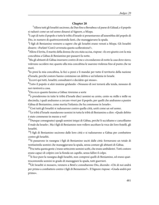 Chapter 20
1
Allora tutti gli Israeliti uscirono, da Dan fino a Bersabea e al paese di Gàlaad, e il popolo
si radunò come un sol uomo dinanzi al Signore, a Mizpa.
2
I capi di tutto il popolo e tutte le tribù d'Israele si presentarono all'assemblea del popolo di
Dio, in numero di quattrocentomila fanti, che maneggiavano la spada.
3
I figli di Beniamino vennero a sapere che gli Israeliti erano venuti a Mizpa. Gli Israeliti
dissero: «Parlate! Com'è avvenuta questa scelleratezza?».
4
Allora il levita, il marito della donna che era stata uccisa, rispose: «Io ero giunto con la mia
concubina a Gàbaa di Beniamino per passarvi la notte.
5
Ma gli abitanti di Gàbaa insorsero contro di me e circondarono di notte la casa dove stavo;
volevano uccidere me; quanto alla mia concubina le usarono violenza fino al punto che ne
morì.
6
Io presi la mia concubina, la feci a pezzi e li mandai per tutto il territorio della nazione
d'Israele, perché costoro hanno commesso un delitto e un'infamia in Israele.
7
Eccovi qui tutti, Israeliti; consultatevi e decidete qui stesso».
8
Tutto il popolo si alzò insieme gridando: «Nessuno di noi tornerà alla tenda, nessuno di
noi rientrerà a casa.
9
Ora ecco quanto faremo a Gàbaa: tireremo a sorte
10
e prenderemo in tutte le tribù d'Israele dieci uomini su cento, cento su mille e mille su
diecimila, i quali andranno a cercare viveri per il popolo, per quelli che andranno a punire
Gàbaa di Beniamino, come merita l'infamia che ha commessa in Israele».
11
Così tutti gli Israeliti si radunarono contro quella città, uniti come un sol uomo.
12
Le tribù d'Israele mandarono uomini in tutta la tribù di Beniamino a dire: «Quale delitto
è stato commesso in mezzo a voi?
13
Dunque consegnateci quegli uomini iniqui di Gàbaa, perché li uccidiamo e cancelliamo
il male da Israele». Ma i figli di Beniamino non vollero ascoltare la voce dei loro fratelli, gli
Israeliti.
14
I figli di Beniamino uscirono dalle loro città e si radunarono a Gàbaa per combattere
contro gli Israeliti.
15
Si passarono in rassegna i figli di Beniamino usciti dalle città: formavano un totale di
ventiseimila uomini che maneggiavano la spada, senza contare gli abitanti di Gàbaa.
16
Fra tutta questa gente c'erano settecento uomini scelti, che erano ambidestri. Tutti costoro
erano capaci di colpire con la fionda un capello, senza fallire il colpo.
17
Si fece pure la rassegna degli Israeliti, non compresi quelli di Beniamino, ed erano quat-
trocentomila uomini in grado di maneggiare la spada, tutti guerrieri.
18
Gli Israeliti si mossero, vennero a Betel e consultarono Dio, dicendo: «Chi di noi andrà
per primo a combattere contro i figli di Beniamino?». Il Signore rispose: «Giuda andrà per
primo».
481
Judges 20
 