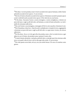 24
Dio disse: «La terra produca esseri viventi secondo la loro specie: bestiame, rettili e bestie
selvatiche secondo la loro specie». E così avvenne:
25
Dio fece le bestie selvatiche secondo la loro specie e il bestiame secondo la propria specie
e tutti i rettili del suolo secondo la loro specie. E Dio vide che era cosa buona.
26
E Dio disse: «Facciamo l'uomo a nostra immagine, a nostra somiglianza, e domini sui
pesci del mare e sugli uccelli del cielo, sul bestiame, su tutte le bestie selvatiche e su tutti i
rettili che strisciano sulla terra».
27
Dio creò l'uomo a sua immagine; a immagine di Dio lo creò; maschio e femmina li creò.
28
Dio li benedisse e disse loro: «Siate fecondi e moltiplicatevi, riempite la terra; soggiogatela
e dominate sui pesci del mare e sugli uccelli del cielo e su ogni essere vivente, che striscia
sulla terra».
29
Poi Dio disse: «Ecco, io vi do ogni erba che produce seme e che è su tutta la terra e ogni
albero in cui è il frutto, che produce seme: saranno il vostro cibo.
30
A tutte le bestie selvatiche, a tutti gli uccelli del cielo e a tutti gli esseri che strisciano sulla
terra e nei quali è alito di vita, io do in cibo ogni erba verde». E così avvenne.
31
Dio vide quanto aveva fatto, ed ecco, era cosa molto buona. E fu sera e fu mattina: sesto
giorno.
5
Genesis 1
 