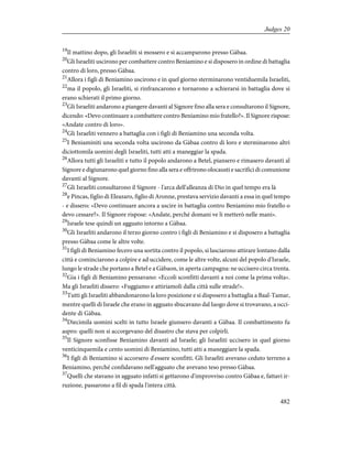 19
Il mattino dopo, gli Israeliti si mossero e si accamparono presso Gàbaa.
20
Gli Israeliti uscirono per combattere contro Beniamino e si disposero in ordine di battaglia
contro di loro, presso Gàbaa.
21
Allora i figli di Beniamino uscirono e in quel giorno sterminarono ventiduemila Israeliti,
22
ma il popolo, gli Israeliti, si rinfrancarono e tornarono a schierarsi in battaglia dove si
erano schierati il primo giorno.
23
Gli Israeliti andarono a piangere davanti al Signore fino alla sera e consultarono il Signore,
dicendo: «Devo continuare a combattere contro Beniamino mio fratello?». Il Signore rispose:
«Andate contro di loro».
24
Gli Israeliti vennero a battaglia con i figli di Beniamino una seconda volta.
25
I Beniaminiti una seconda volta uscirono da Gàbaa contro di loro e sterminarono altri
diciottomila uomini degli Israeliti, tutti atti a maneggiar la spada.
26
Allora tutti gli Israeliti e tutto il popolo andarono a Betel, piansero e rimasero davanti al
Signore e digiunarono quel giorno fino alla sera e offrirono olocausti e sacrifici di comunione
davanti al Signore.
27
Gli Israeliti consultarono il Signore - l'arca dell'alleanza di Dio in quel tempo era là
28
e Pincas, figlio di Eleazaro, figlio di Aronne, prestava servizio davanti a essa in quel tempo
- e dissero: «Devo continuare ancora a uscire in battaglia contro Beniamino mio fratello o
devo cessare?». Il Signore rispose: «Andate, perché domani ve li metterò nelle mani».
29
Israele tese quindi un agguato intorno a Gàbaa.
30
Gli Israeliti andarono il terzo giorno contro i figli di Beniamino e si disposero a battaglia
presso Gàbaa come le altre volte.
31
I figli di Beniamino fecero una sortita contro il popolo, si lasciarono attirare lontano dalla
città e cominciarono a colpire e ad uccidere, come le altre volte, alcuni del popolo d'Israele,
lungo le strade che portano a Betel e a Gàbaon, in aperta campagna: ne uccisero circa trenta.
32
Gia i figli di Beniamino pensavano: «Eccoli sconfitti davanti a noi come la prima volta».
Ma gli Israeliti dissero: «Fuggiamo e attiriamoli dalla città sulle strade!».
33
Tutti gli Israeliti abbandonarono la loro posizione e si disposero a battaglia a Baal-Tamar,
mentre quelli di Israele che erano in agguato sbucavano dal luogo dove si trovavano, a occi-
dente di Gàbaa.
34
Diecimila uomini scelti in tutto Israele giunsero davanti a Gàbaa. Il combattimento fu
aspro: quelli non si accorgevano del disastro che stava per colpirli.
35
Il Signore sconfisse Beniamino davanti ad Israele; gli Israeliti uccisero in quel giorno
venticinquemila e cento uomini di Beniamino, tutti atti a maneggiare la spada.
36
I figli di Beniamino si accorsero d'essere sconfitti. Gli Israeliti avevano ceduto terreno a
Beniamino, perché confidavano nell'agguato che avevano teso presso Gàbaa.
37
Quelli che stavano in agguato infatti si gettarono d'improvviso contro Gàbaa e, fattavi ir-
ruzione, passarono a fil di spada l'intera città.
482
Judges 20
 