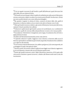 38
C'era un segnale convenuto fra gli Israeliti e quelli dell'imboscata: questi dovevano fare
salire dalla città una colonna di fumo.
39
Gli Israeliti avevano dunque voltato le spalle nel combattimento e gli uomini di Beniamino
avevano cominciato a colpire e uccidere circa trenta uomini d'Israele. Essi dicevano: «Ormai
essi sono sconfitti davanti a noi, come nella prima battaglia!».
40
Ma quando il segnale, la colonna di fumo, cominciò ad alzarsi dalla città, quelli di
Beniamino si voltarono indietro ed ecco tutta la città saliva in fiamme verso il cielo.
41
Allora gli Israeliti tornarono indietro e gli uomini di Beniamino furono presi dal terrore,
vedendo il disastro piombare loro addosso.
42
Voltarono le spalle davanti agli Israeliti e presero la via del deserto; ma i combattenti li
incalzavano e quelli che venivano dalla città piombavano in mezzo a loro massacrandoli.
43
Circondarono i Beniaminiti, li inseguirono senza tregua, li incalzarono fino di fronte a
Gàbaa dal lato di oriente.
44
Caddero dei Beniaminiti diciottomila uomini, tutti valorosi.
45
I superstiti voltarono le spalle e fuggirono verso il deserto, in direzione della roccia di
Rimmon e gli Israeliti ne rastrellarono per le strade cinquemila, li incalzarono fino a Ghideom
e ne colpirono altri duemila.
46
Così il numero totale dei Beniaminiti, che caddero quel giorno, fu di venticinquemila, atti
a maneggiare la spada, tutta gente di valore.
47
Seicento uomini, che avevano voltato le spalle ed erano fuggiti verso il deserto, raggiunsero
la roccia di Rimmon, rimasero alla roccia di Rimmon quattro mesi.
48
Intanto gli Israeliti tornarono contro i figli di Beniamino, passarono a fil di spada nella
città uomini e bestiame e quanto trovarono, e diedero alle fiamme anche tutte le città che
incontrarono.
483
Judges 20
 