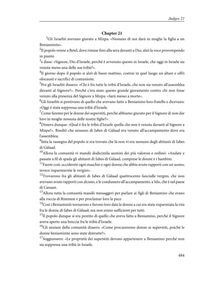 Chapter 21
1
Gli Israeliti avevano giurato a Mizpa: «Nessuno di noi darà in moglie la figlia a un
Beniaminita».
2
Il popolo venne a Betel, dove rimase fino alla sera davanti a Dio, alzò la voce prorompendo
in pianto
3
e disse: «Signore, Dio d'Israele, perché è avvenuto questo in Israele, che oggi in Israele sia
venuta meno una delle sue tribù?».
4
Il giorno dopo il popolo si alzò di buon mattino, costruì in quel luogo un altare e offrì
olocausti e sacrifici di comunione.
5
Poi gli Israeliti dissero: «Chi è fra tutte le tribù d'Israele, che non sia venuto all'assemblea
davanti al Signore?». Perché c'era stato questo grande giuramento contro chi non fosse
venuto alla presenza del Signore a Mizpa: «Sarà messo a morte».
6
Gli Israeliti si pentivano di quello che avevano fatto a Beniamino loro fratello e dicevano:
«Oggi è stata soppressa una tribù d'Israele.
7
Come faremo per le donne dei superstiti, perché abbiamo giurato per il Signore di non dar
loro in moglie nessuna delle nostre figlie?».
8
Dissero dunque: «Qual è fra le tribù d'Israele quella che non è venuta davanti al Signore a
Mizpa?». Risultò che nessuno di Iabes di Gàlaad era venuto all'accampamento dove era
l'assemblea;
9
fatta la rassegna del popolo si era trovato che là non vi era nessuno degli abitanti di Iabes
di Gàlaad.
10
Allora la comunità vi mandò dodicimila uomini dei più valorosi e ordinò: «Andate e
passate a fil di spada gli abitanti di Iabes di Gàlaad, comprese le donne e i bambini.
11
Farete così: ucciderete ogni maschio e ogni donna che abbia avuto rapporti con un uomo;
invece risparmierete le vergini».
12
Trovarono fra gli abitanti di Iabes di Gàlaad quattrocento fanciulle vergini, che non
avevano avuto rapporti con alcuno, e le condussero all'accampamento, a Silo, che è nel paese
di Canaan.
13
Allora tutta la comunità mandò messaggeri per parlare ai figli di Beniamino che erano
alla roccia di Rimmon e per proclamar loro la pace.
14
Così i Beniaminiti tornarono e furono loro date le donne a cui era stata risparmiata la vita
fra le donne di Iabes di Gàlaad; ma non erano sufficienti per tutti.
15
Il popolo dunque si era pentito di quello che aveva fatto a Beniamino, perché il Signore
aveva aperto una breccia fra le tribù d'Israele.
16
Gli anziani della comunità dissero: «Come procureremo donne ai superstiti, poiché le
donne beniaminite sono state distrutte?».
17
Soggiunsero: «Le proprietà dei superstiti devono appartenere a Beniamino perché non
sia soppressa una tribù in Israele.
484
Judges 21
 