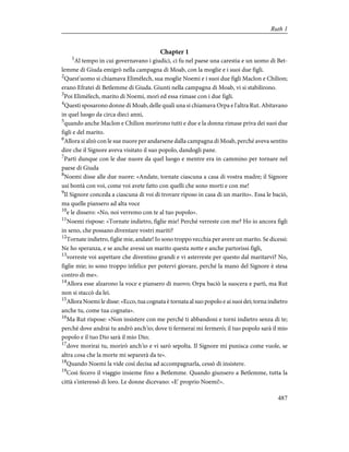 Chapter 1
1
Al tempo in cui governavano i giudici, ci fu nel paese una carestia e un uomo di Bet-
lemme di Giuda emigrò nella campagna di Moab, con la moglie e i suoi due figli.
2
Quest'uomo si chiamava Elimèlech, sua moglie Noemi e i suoi due figli Maclon e Chilion;
erano Efratei di Betlemme di Giuda. Giunti nella campagna di Moab, vi si stabilirono.
3
Poi Elimèlech, marito di Noemi, morì ed essa rimase con i due figli.
4
Questi sposarono donne di Moab, delle quali una si chiamava Orpa e l'altra Rut. Abitavano
in quel luogo da circa dieci anni,
5
quando anche Maclon e Chilion morirono tutti e due e la donna rimase priva dei suoi due
figli e del marito.
6
Allora si alzò con le sue nuore per andarsene dalla campagna di Moab, perché aveva sentito
dire che il Signore aveva visitato il suo popolo, dandogli pane.
7
Partì dunque con le due nuore da quel luogo e mentre era in cammino per tornare nel
paese di Giuda
8
Noemi disse alle due nuore: «Andate, tornate ciascuna a casa di vostra madre; il Signore
usi bontà con voi, come voi avete fatto con quelli che sono morti e con me!
9
Il Signore conceda a ciascuna di voi di trovare riposo in casa di un marito». Essa le baciò,
ma quelle piansero ad alta voce
10
e le dissero: «No, noi verremo con te al tuo popolo».
11
Noemi rispose: «Tornate indietro, figlie mie! Perché verreste con me? Ho io ancora figli
in seno, che possano diventare vostri mariti?
12
Tornate indietro, figlie mie, andate! Io sono troppo vecchia per avere un marito. Se dicessi:
Ne ho speranza, e se anche avessi un marito questa notte e anche partorissi figli,
13
vorreste voi aspettare che diventino grandi e vi asterreste per questo dal maritarvi? No,
figlie mie; io sono troppo infelice per potervi giovare, perché la mano del Signore è stesa
contro di me».
14
Allora esse alzarono la voce e piansero di nuovo; Orpa baciò la suocera e partì, ma Rut
non si staccò da lei.
15
Allora Noemi le disse: «Ecco, tua cognata è tornata al suo popolo e ai suoi dei; torna indietro
anche tu, come tua cognata».
16
Ma Rut rispose: «Non insistere con me perché ti abbandoni e torni indietro senza di te;
perché dove andrai tu andrò anch'io; dove ti fermerai mi fermerò; il tuo popolo sarà il mio
popolo e il tuo Dio sarà il mio Dio;
17
dove morirai tu, morirò anch'io e vi sarò sepolta. Il Signore mi punisca come vuole, se
altra cosa che la morte mi separerà da te».
18
Quando Noemi la vide così decisa ad accompagnarla, cessò di insistere.
19
Così fecero il viaggio insieme fino a Betlemme. Quando giunsero a Betlemme, tutta la
città s'interessò di loro. Le donne dicevano: «E' proprio Noemi!».
487
Ruth 1
 